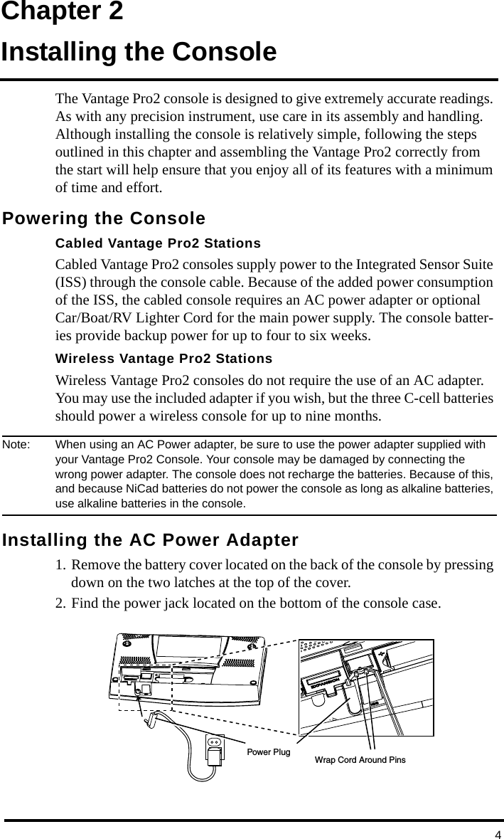 4Chapter 2Installing the ConsoleThe Vantage Pro2 console is designed to give extremely accurate readings. As with any precision instrument, use care in its assembly and handling. Although installing the console is relatively simple, following the steps outlined in this chapter and assembling the Vantage Pro2 correctly from the start will help ensure that you enjoy all of its features with a minimum of time and effort.Powering the ConsoleCabled Vantage Pro2 StationsCabled Vantage Pro2 consoles supply power to the Integrated Sensor Suite (ISS) through the console cable. Because of the added power consumption of the ISS, the cabled console requires an AC power adapter or optional Car/Boat/RV Lighter Cord for the main power supply. The console batter-ies provide backup power for up to four to six weeks.Wireless Vantage Pro2 StationsWireless Vantage Pro2 consoles do not require the use of an AC adapter. You may use the included adapter if you wish, but the three C-cell batteries should power a wireless console for up to nine months.Note:  When using an AC Power adapter, be sure to use the power adapter supplied with your Vantage Pro2 Console. Your console may be damaged by connecting the wrong power adapter. The console does not recharge the batteries. Because of this, and because NiCad batteries do not power the console as long as alkaline batteries, use alkaline batteries in the console.Installing the AC Power Adapter1. Remove the battery cover located on the back of the console by pressing down on the two latches at the top of the cover.2. Find the power jack located on the bottom of the console case. Power PlugWrap Cord Around Pins