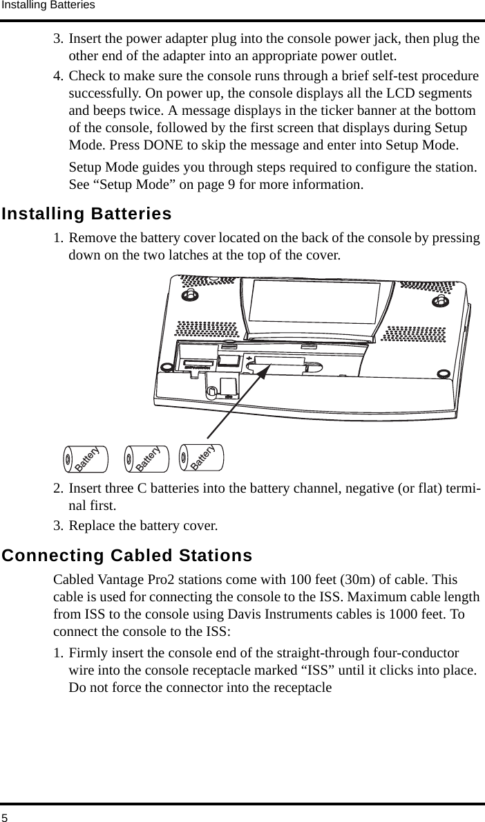 Installing Batteries53. Insert the power adapter plug into the console power jack, then plug the other end of the adapter into an appropriate power outlet.4. Check to make sure the console runs through a brief self-test procedure successfully. On power up, the console displays all the LCD segments and beeps twice. A message displays in the ticker banner at the bottom of the console, followed by the first screen that displays during Setup Mode. Press DONE to skip the message and enter into Setup Mode.Setup Mode guides you through steps required to configure the station. See “Setup Mode” on page 9 for more information. Installing Batteries1. Remove the battery cover located on the back of the console by pressing down on the two latches at the top of the cover. 2. Insert three C batteries into the battery channel, negative (or flat) termi-nal first.3. Replace the battery cover.Connecting Cabled StationsCabled Vantage Pro2 stations come with 100 feet (30m) of cable. This cable is used for connecting the console to the ISS. Maximum cable length from ISS to the console using Davis Instruments cables is 1000 feet. To connect the console to the ISS:1. Firmly insert the console end of the straight-through four-conductor wire into the console receptacle marked “ISS” until it clicks into place. Do not force the connector into the receptacle BatteryBatteryBattery
