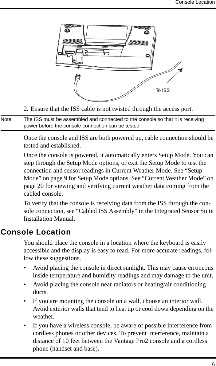 Console Location62. Ensure that the ISS cable is not twisted through the access port.Note:  The ISS must be assembled and connected to the console so that it is receiving power before the console connection can be tested.Once the console and ISS are both powered up, cable connection should be tested and established.Once the console is powered, it automatically enters Setup Mode. You can step through the Setup Mode options, or exit the Setup Mode to test the connection and sensor readings in Current Weather Mode. See “Setup Mode” on page 9 for Setup Mode options. See “Current Weather Mode” on page 20 for viewing and verifying current weather data coming from the cabled console.To verify that the console is receiving data from the ISS through the con-sole connection, see “Cabled ISS Assembly” in the Integrated Sensor Suite Installation Manual. Console LocationYou should place the console in a location where the keyboard is easily accessible and the display is easy to read. For more accurate readings, fol-low these suggestions.• Avoid placing the console in direct sunlight. This may cause erroneous inside temperature and humidity readings and may damage to the unit.• Avoid placing the console near radiators or heating/air conditioning ducts.• If you are mounting the console on a wall, choose an interior wall. Avoid exterior walls that tend to heat up or cool down depending on the weather.• If you have a wireless console, be aware of possible interference from cordless phones or other devices. To prevent interference, maintain a distance of 10 feet between the Vantage Pro2 console and a cordless phone (handset and base). To ISS