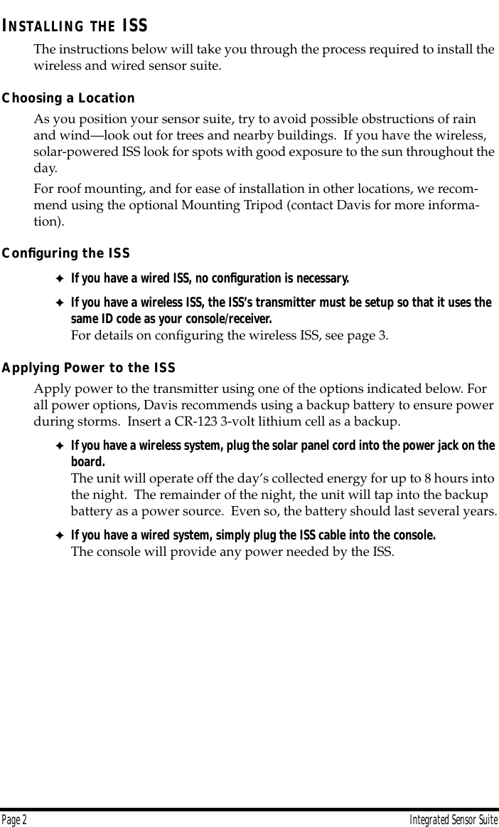  Page 2 Integrated Sensor Suite I NSTALLING   THE  ISS The instructions below will take you through the process required to install the wireless and wired sensor suite. Choosing a Location As you position your sensor suite, try to avoid possible obstructions of rain and wind—look out for trees and nearby buildings.  If you have the wireless, solar-powered ISS look for spots with good exposure to the sun throughout the day.For roof mounting, and for ease of installation in other locations, we recom-mend using the optional Mounting Tripod (contact Davis for more informa-tion).  Conﬁguring the ISS ✦ If you have a wired ISS, no conﬁguration is necessary. ✦ If you have a wireless ISS, the ISS’s transmitter must be setup so that it uses the same ID code as your console/receiver.   For details on conﬁguring the wireless ISS, see page 3. Applying Power to the ISS Apply power to the transmitter using one of the options indicated below. For all power options, Davis recommends using a backup battery to ensure power during storms.  Insert a CR-123 3-volt lithium cell as a backup. ✦ If you have a wireless system, plug the solar panel cord into the power jack on the board.   The unit will operate off the day’s collected energy for up to 8 hours into the night.  The remainder of the night, the unit will tap into the backup battery as a power source.  Even so, the battery should last several years. ✦ If you have a wired system, simply plug the ISS cable into the console. The console will provide any power needed by the ISS.