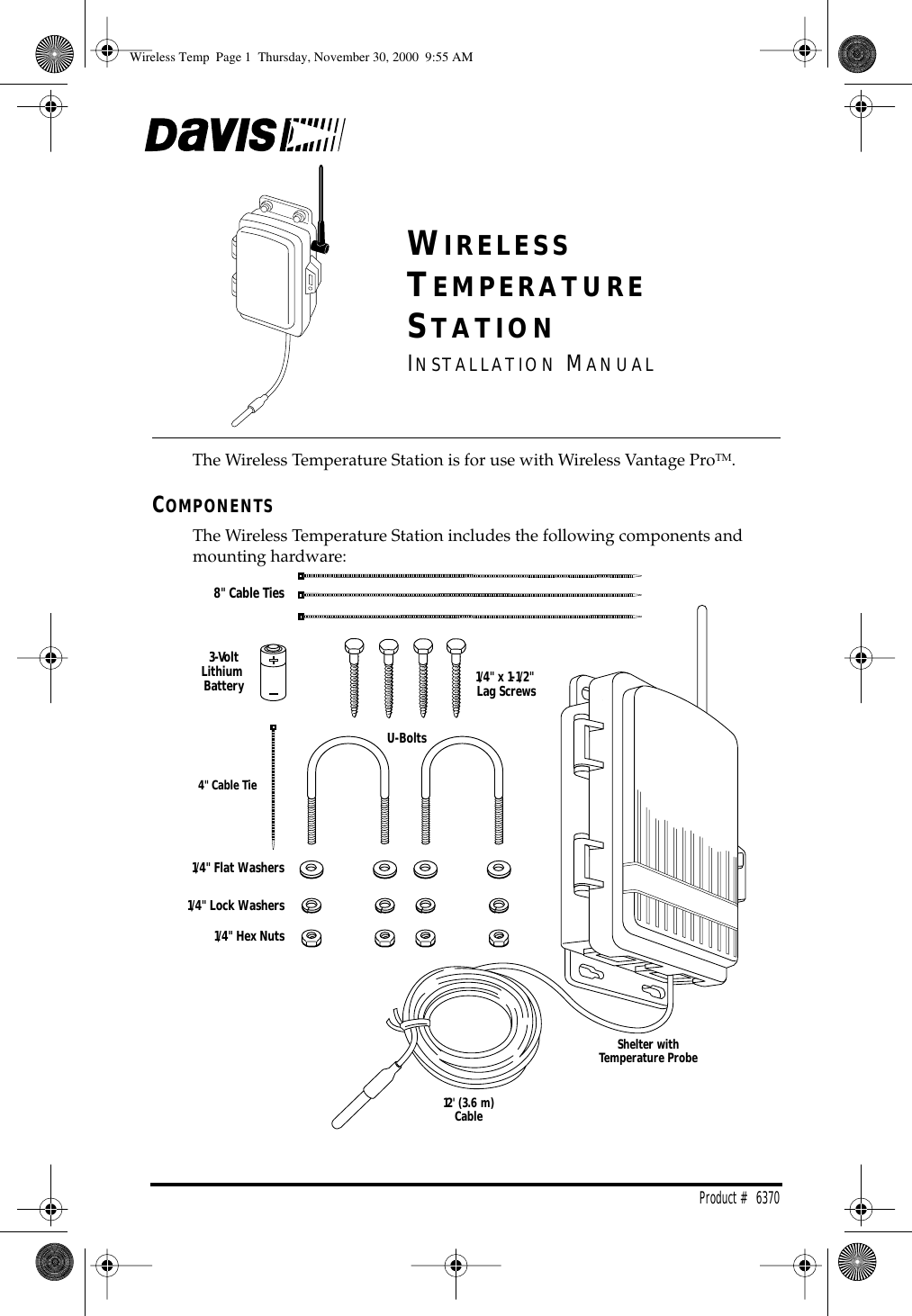 Product # 6370 W IRELESS T EMPERATURE S TATION I NSTALLATION M ANUAL The Wireless Temperature Station is for use with Wireless Vantage Pro TM . C OMPONENTS The Wireless Temperature Station includes the following components and mounting hardware:1/4" Flat Washers1/4" Lock Washers1/4" Hex Nuts3-VoltLithium BatteryU-Bolts1/4" x 1-1/2" Lag Screws8" Cable Ties4" Cable TieShelter withTemperature Probe12' (3.6 m)Cable Wireless Temp Page 1 Thursday, November 30, 2000 9:55 AM