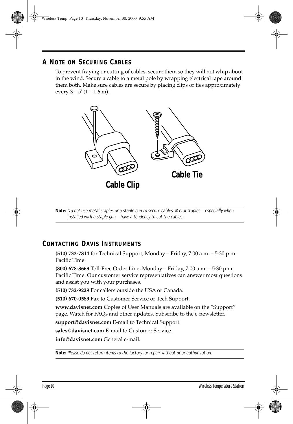 Page 10 Wireless Temperature StationA NOTE ON SECURING CABLESTo prevent fraying or cutting of cables, secure them so they will not whip about in the wind. Secure a cable to a metal pole by wrapping electrical tape around them both. Make sure cables are secure by placing clips or ties approximately every 3 – 5' (1 – 1.6 m).Note:Do not use metal staples or a staple gun to secure cables. Metal staples—especially when installed with a staple gun—have a tendency to cut the cables.CONTACTING DAVIS INSTRUMENTS(510) 732-7814 for Technical Support, Monday – Friday, 7:00 a.m. – 5:30 p.m. Pacific Time. (800) 678-3669 Toll-Free Order Line, Monday – Friday, 7:00 a.m. – 5:30 p.m. Pacific Time. Our customer service representatives can answer most questions and assist you with your purchases. (510) 732-9229 For callers outside the USA or Canada.(510) 670-0589 Fax to Customer Service or Tech Support.www.davisnet.com Copies of User Manuals are available on the “Support” page. Watch for FAQs and other updates. Subscribe to the e-newsletter.support@davisnet.com E-mail to Technical Support.sales@davisnet.com E-mail to Customer Service.info@davisnet.com General e-mail. Note:Please do not return items to the factory for repair without prior authorization.Cable ClipCable TieWireless Temp Page 10 Thursday, November 30, 2000 9:55 AM