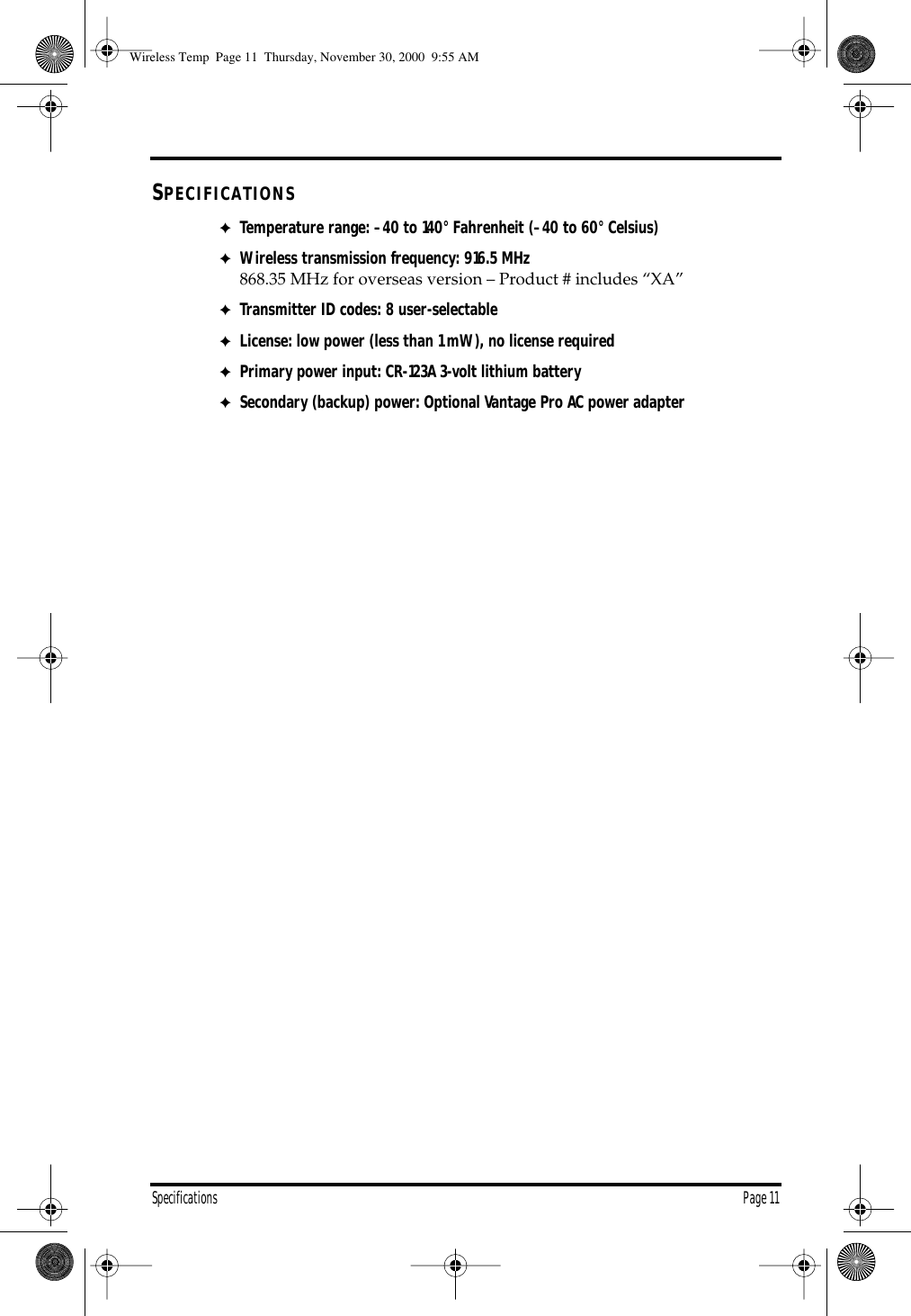 Specifications Page 11SPECIFICATIONS✦Temperature range: –40 to 140° Fahrenheit (–40 to 60° Celsius)✦Wireless transmission frequency: 916.5 MHz 868.35 MHz for overseas version – Product # includes “XA”✦Transmitter ID codes: 8 user-selectable✦License: low power (less than 1 mW), no license required✦Primary power input: CR-123A 3-volt lithium battery✦Secondary (backup) power: Optional Vantage Pro AC power adapter Wireless Temp Page 11 Thursday, November 30, 2000 9:55 AM