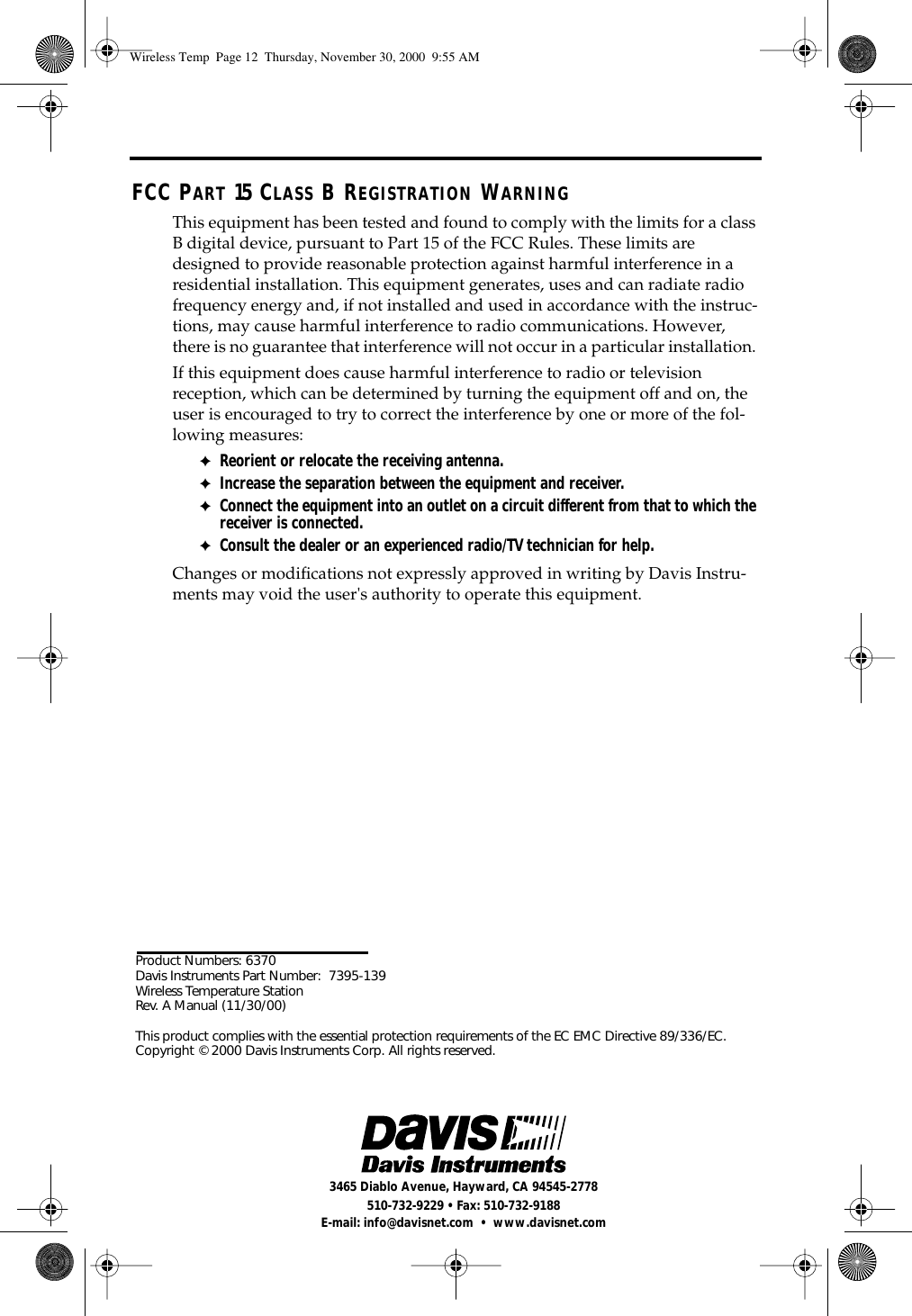 Product Numbers: 6370Davis Instruments Part Number: 7395-139 Wireless Temperature Station Rev. A Manual (11/30/00)This product complies with the essential protection requirements of the EC EMC Directive 89/336/EC.Copyright © 2000 Davis Instruments Corp. All rights reserved.3465 Diablo Avenue, Hayward, CA 94545-2778510-732-9229 • Fax: 510-732-9188E-mail: info@davisnet.com • www.davisnet.comFCC PART 15 CLASS B REGISTRATION WARNINGThis equipment has been tested and found to comply with the limits for a class B digital device, pursuant to Part 15 of the FCC Rules. These limits are designed to provide reasonable protection against harmful interference in a residential installation. This equipment generates, uses and can radiate radio frequency energy and, if not installed and used in accordance with the instruc-tions, may cause harmful interference to radio communications. However, there is no guarantee that interference will not occur in a particular installation. If this equipment does cause harmful interference to radio or television reception, which can be determined by turning the equipment off and on, the user is encouraged to try to correct the interference by one or more of the fol-lowing measures:✦Reorient or relocate the receiving antenna.✦Increase the separation between the equipment and receiver.✦Connect the equipment into an outlet on a circuit different from that to which the receiver is connected.✦Consult the dealer or an experienced radio/TV technician for help.Changes or modifications not expressly approved in writing by Davis Instru-ments may void the user's authority to operate this equipment.Wireless Temp Page 12 Thursday, November 30, 2000 9:55 AM