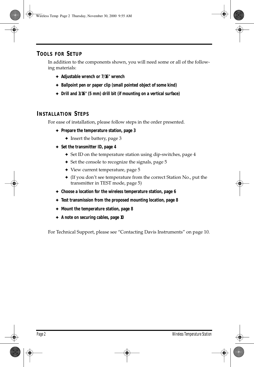 Page 2 Wireless Temperature Station T OOLS FOR S ETUP In addition to the components shown, you will need some or all of the follow-ing materials: ✦ Adjustable wrench or 7/16" wrench ✦ Ballpoint pen or paper clip (small pointed object of some kind) ✦ Drill and 3/16" (5 mm) drill bit (if mounting on a vertical surface) I NSTALLATION S TEPS For ease of installation, please follow steps in the order presented. ✦ Prepare the temperature station, page 3 ✦ Insert the battery, page 3 ✦ Set the transmitter ID, page 4 ✦ Set ID on the temperature station using dip-switches, page 4 ✦ Set the console to recognize the signals, page 5 ✦ View current temperature, page 5 ✦ (If you don’t see temperature from the correct Station No., put the transmitter in TEST mode, page 5) ✦ Choose a location for the wireless temperature station, page 6 ✦ Test transmission from the proposed mounting location, page 8 ✦ Mount the temperature station, page 8 ✦ A note on securing cables, page 10 For Technical Support, please see “Contacting Davis Instruments” on page 10. Wireless Temp Page 2 Thursday, November 30, 2000 9:55 AM
