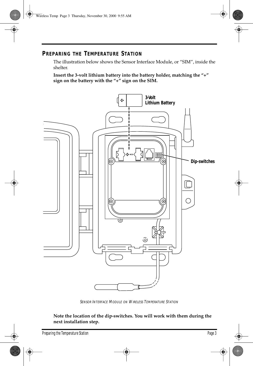 Preparing the Temperature Station Page 3 P REPARING THE T EMPERATURE S TATION The illustration below shows the Sensor Interface Module, or “SIM”, inside the shelter. Insert the 3-volt lithium battery into the battery holder, matching the “+” sign on the battery with the “+” sign on the SIM. S ENSOR I NTERFACE M ODULE ON W IRELESS T EMPERATURE S TATION Note the location of the dip-switches. You will work with them during the next installation step. 3-Volt Lithium BatteryDip-switches Wireless Temp Page 3 Thursday, November 30, 2000 9:55 AM