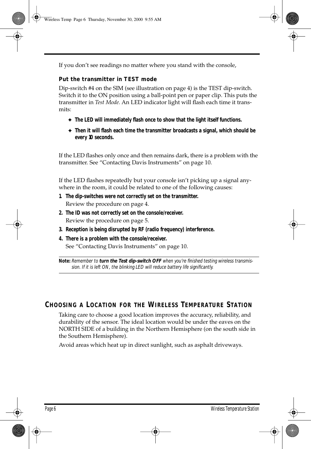 Page 6 Wireless Temperature Station If you don’t see readings no matter where you stand with the console, Put the transmitter in TEST mode Dip-switch #4 on the SIM (see illustration on page 4) is the TEST dip-switch. Switch it to the ON position using a ball-point pen or paper clip. This puts the transmitter in Test Mode. An LED indicator light will flash each time it trans-mits: ✦ The LED will immediately flash once to show that the light itself functions. ✦ Then it will flash each time the transmitter broadcasts a signal, which should be every 10 seconds. If the LED flashes only once and then remains dark, there is a problem with the transmitter. See “Contacting Davis Instruments” on page 10.If the LED flashes repeatedly but your console isn’t picking up a signal any-where in the room, it could be related to one of the following causes: 1. The dip-switches were not correctly set on the transmitter. Review the procedure on page 4. 2. The ID was not correctly set on the console/receiver. Review the procedure on page 5. 3. Reception is being disrupted by RF (radio frequency) interference.4. There is a problem with the console/receiver. See “Contacting Davis Instruments” on page 10. Note: Remember to turn the Test dip-switch OFF when you’re finished testing wireless transmis- sion. If it is left ON, the blinking LED will reduce battery life significantly. C HOOSING A L OCATION FOR THE W IRELESS T EMPERATURE S TATION Taking care to choose a good location improves the accuracy, reliability, and durability of the sensor. The ideal location would be under the eaves on the NORTH SIDE of a building in the Northern Hemisphere (on the south side in the Southern Hemisphere). Avoid areas which heat up in direct sunlight, such as asphalt driveways. Wireless Temp Page 6 Thursday, November 30, 2000 9:55 AM