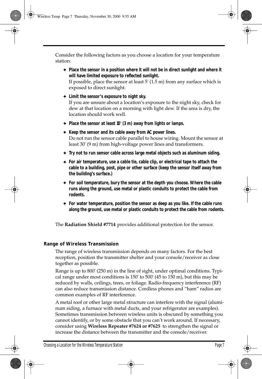Choosing a Location for the Wireless Temperature Station Page 7 Consider the following factors as you choose a location for your temperature station: ✦ Place the sensor in a position where it will not be in direct sunlight and where it will have limited exposure to reflected sunlight. If possible, place the sensor at least 5' (1.5 m) from any surface which is exposed to direct sunlight. ✦ Limit the sensor’s exposure to night sky. If you are unsure about a location’s exposure to the night sky, check for dew at that location on a morning with light dew. If the area is dry, the location should work well. ✦ Place the sensor at least 10' (3 m) away from lights or lamps. ✦ Keep the sensor and its cable away from AC power lines. Do not run the sensor cable parallel to house wiring. Mount the sensor at least 30' (9 m) from high-voltage power lines and transformers. ✦ Try not to run sensor cable across large metal objects such as aluminum siding. ✦ For air temperature, use a cable tie, cable clip, or electrical tape to attach the cable to a building, post, pipe or other surface (keep the sensor itself away from the building’s surface.) ✦ For soil temperature, bury the sensor at the depth you choose. Where the cable runs along the ground, use metal or plastic conduits to protect the cable from rodents. ✦For water temperature, position the sensor as deep as you like. If the cable runs along the ground, use metal or plastic conduits to protect the cable from rodents.The Radiation Shield #7714 provides additional protection for the sensor.Range of Wireless TransmissionThe range of wireless transmission depends on many factors. For the best reception, position the transmitter shelter and your console/receiver as close together as possible.Range is up to 800' (250 m) in the line of sight, under optimal conditions. Typi-cal range under most conditions is 150' to 500' (45 to 150 m), but this may be reduced by walls, ceilings, trees, or foliage. Radio-frequency interference (RF) can also reduce transmission distance. Cordless phones and “ham” radios are common examples of RF interference.A metal roof or other large metal structure can interfere with the signal (alumi-num siding, a furnace with metal ducts, and your refrigerator are examples). Sometimes transmission between wireless units is obscured by something you cannot identify, or by some obstacle that you can’t work around. If necessary, consider using Wireless Repeater #7624 or #7625 to strengthen the signal or increase the distance between the transmitter and the console/receiver. Wireless Temp Page 7 Thursday, November 30, 2000 9:55 AM
