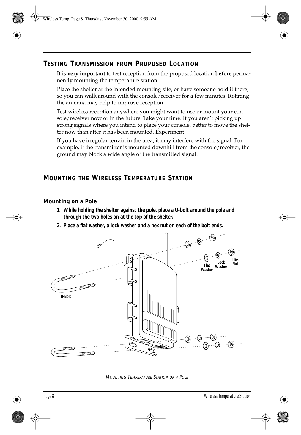 Page 8 Wireless Temperature StationTESTING TRANSMISSION FROM PROPOSED LOCATIONIt is very important to test reception from the proposed location before perma-nently mounting the temperature station. Place the shelter at the intended mounting site, or have someone hold it there, so you can walk around with the console/receiver for a few minutes. Rotating the antenna may help to improve reception. Test wireless reception anywhere you might want to use or mount your con-sole/receiver now or in the future. Take your time. If you aren’t picking up strong signals where you intend to place your console, better to move the shel-ter now than after it has been mounted. Experiment. If you have irregular terrain in the area, it may interfere with the signal. For example, if the transmitter is mounted downhill from the console/receiver, the ground may block a wide angle of the transmitted signal. MOUNTING THE WIRELESS TEMPERATURE STATIONMounting on a Pole1. While holding the shelter against the pole, place a U-bolt around the pole and through the two holes on at the top of the shelter. 2. Place a flat washer, a lock washer and a hex nut on each of the bolt ends. MOUNTING TEMPERATURE STATION ON A POLEFlatWasherLockWasherHexNutU-BoltWireless Temp Page 8 Thursday, November 30, 2000 9:55 AM