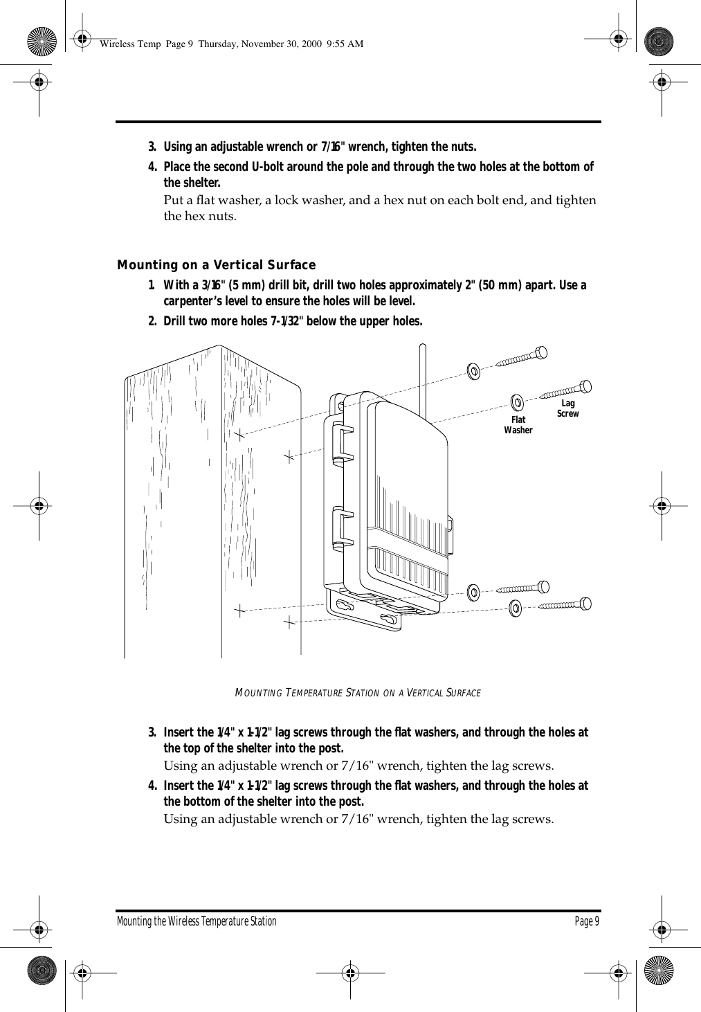 Mounting the Wireless Temperature Station Page 93. Using an adjustable wrench or 7/16" wrench, tighten the nuts.4. Place the second U-bolt around the pole and through the two holes at the bottom of the shelter. Put a flat washer, a lock washer, and a hex nut on each bolt end, and tighten the hex nuts. Mounting on a Vertical Surface1. With a 3/16" (5 mm) drill bit, drill two holes approximately 2" (50 mm) apart. Use a carpenter’s level to ensure the holes will be level.2. Drill two more holes 7-1/32" below the upper holes.MOUNTING TEMPERATURE STATION ON A VERTICAL SURFACE3. Insert the 1/4" x 1-1/2" lag screws through the flat washers, and through the holes at the top of the shelter into the post. Using an adjustable wrench or 7/16" wrench, tighten the lag screws.4. Insert the 1/4" x 1-1/2" lag screws through the flat washers, and through the holes at the bottom of the shelter into the post. Using an adjustable wrench or 7/16" wrench, tighten the lag screws.FlatWasherLagScrewWireless Temp Page 9 Thursday, November 30, 2000 9:55 AM