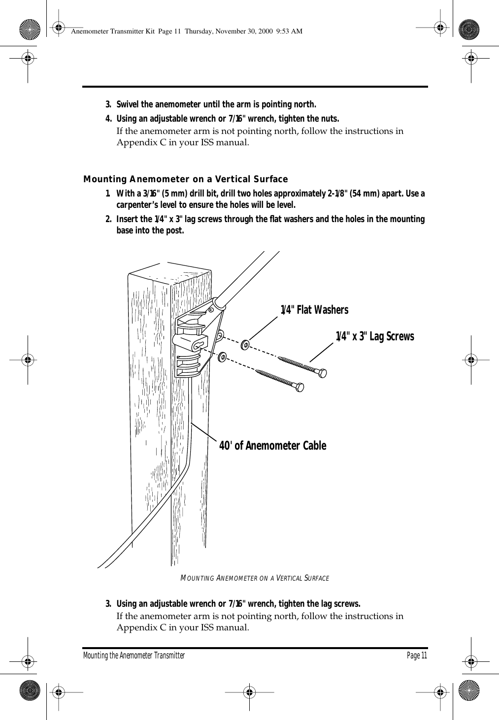 Mounting the Anemometer Transmitter Page 113. Swivel the anemometer until the arm is pointing north.4. Using an adjustable wrench or 7/16" wrench, tighten the nuts.If the anemometer arm is not pointing north, follow the instructions in Appendix C in your ISS manual. Mounting Anemometer on a Vertical Surface 1. With a 3/16" (5 mm) drill bit, drill two holes approximately 2-1/8" (54 mm) apart. Use a carpenter’s level to ensure the holes will be level.2. Insert the 1/4" x 3" lag screws through the flat washers and the holes in the mounting base into the post.MOUNTING ANEMOMETER ON A VERTICAL SURFACE3. Using an adjustable wrench or 7/16" wrench, tighten the lag screws.If the anemometer arm is not pointing north, follow the instructions in Appendix C in your ISS manual.1/4" Flat Washers1/4" x 3" Lag Screws40' of Anemometer CableAnemometer Transmitter Kit Page 11 Thursday, November 30, 2000 9:53 AM