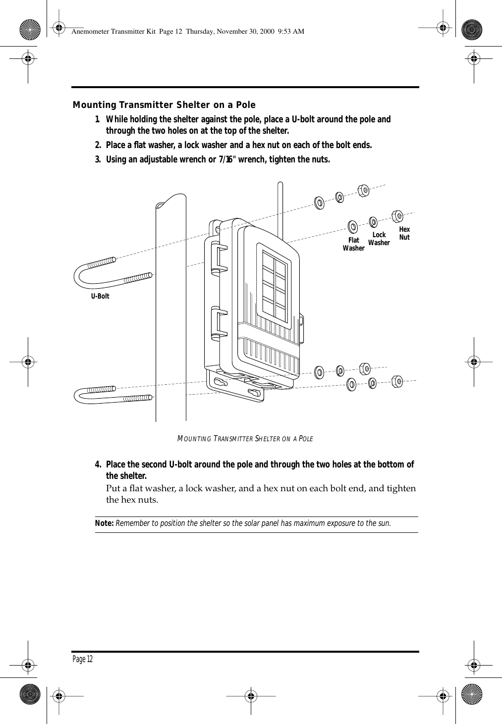 Page 12Mounting Transmitter Shelter on a Pole1. While holding the shelter against the pole, place a U-bolt around the pole and through the two holes on at the top of the shelter. 2. Place a flat washer, a lock washer and a hex nut on each of the bolt ends. 3. Using an adjustable wrench or 7/16" wrench, tighten the nuts.MOUNTING TRANSMITTER SHELTER ON A POLE4. Place the second U-bolt around the pole and through the two holes at the bottom of the shelter. Put a flat washer, a lock washer, and a hex nut on each bolt end, and tighten the hex nuts. Note:Remember to position the shelter so the solar panel has maximum exposure to the sun. FlatWasherLockWasherHexNutU-BoltAnemometer Transmitter Kit Page 12 Thursday, November 30, 2000 9:53 AM