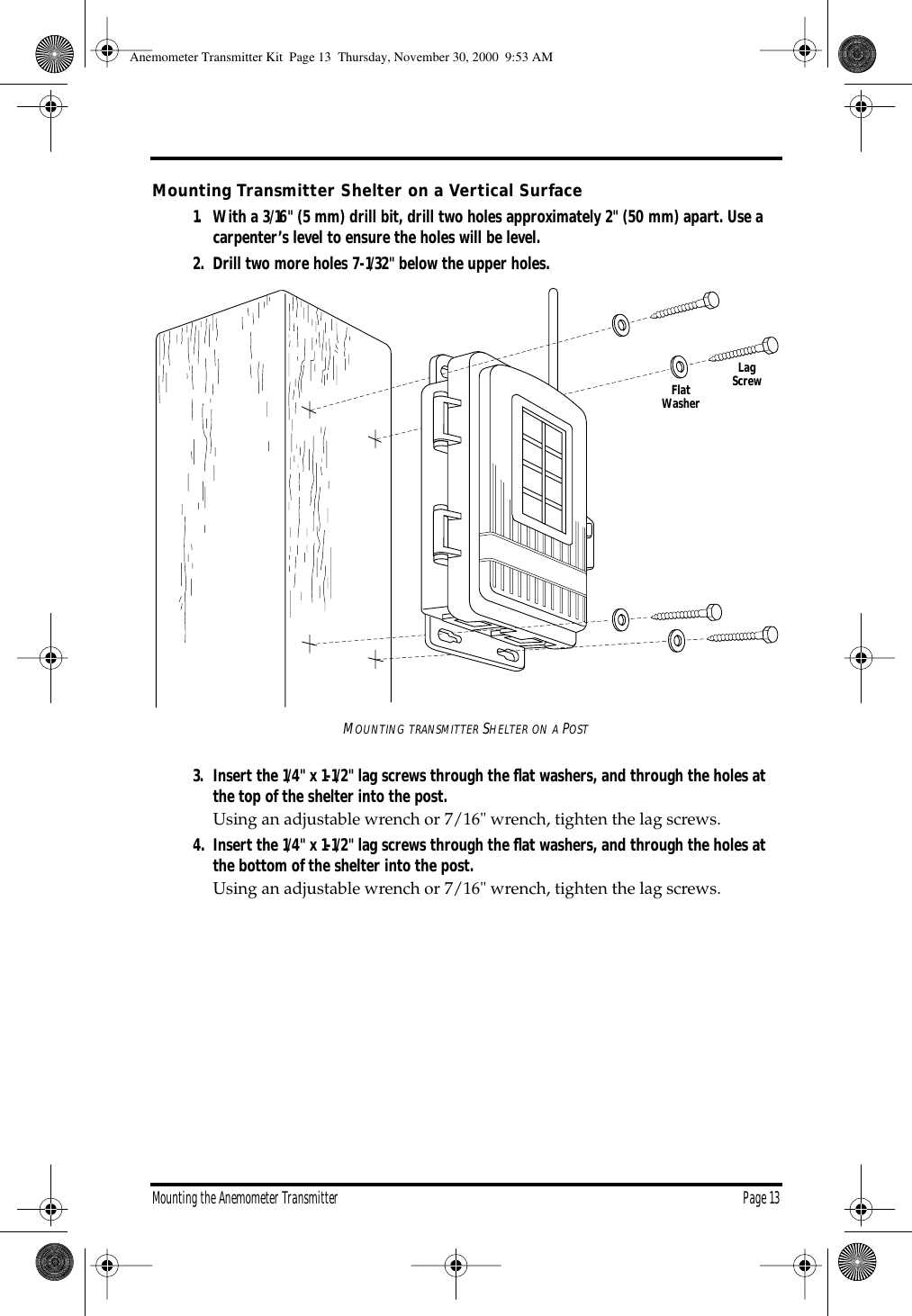 Mounting the Anemometer Transmitter Page 13Mounting Transmitter Shelter on a Vertical Surface1. With a 3/16" (5 mm) drill bit, drill two holes approximately 2" (50 mm) apart. Use a carpenter’s level to ensure the holes will be level.2. Drill two more holes 7-1/32" below the upper holes.MOUNTING TRANSMITTER SHELTER ON A POST3. Insert the 1/4" x 1-1/2" lag screws through the flat washers, and through the holes at the top of the shelter into the post. Using an adjustable wrench or 7/16" wrench, tighten the lag screws.4. Insert the 1/4" x 1-1/2" lag screws through the flat washers, and through the holes at the bottom of the shelter into the post. Using an adjustable wrench or 7/16" wrench, tighten the lag screws.FlatWasherLagScrewAnemometer Transmitter Kit Page 13 Thursday, November 30, 2000 9:53 AM