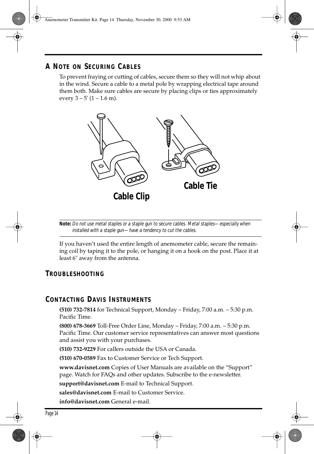 Page 14A NOTE ON SECURING CABLESTo prevent fraying or cutting of cables, secure them so they will not whip about in the wind. Secure a cable to a metal pole by wrapping electrical tape around them both. Make sure cables are secure by placing clips or ties approximately every 3 – 5' (1 – 1.6 m).Note:Do not use metal staples or a staple gun to secure cables. Metal staples—especially when installed with a staple gun—have a tendency to cut the cables.If you haven’t used the entire length of anemometer cable, secure the remain-ing coil by taping it to the pole, or hanging it on a hook on the post. Place it at least 6" away from the antenna. TROUBLESHOOTINGCONTACTING DAVIS INSTRUMENTS(510) 732-7814 for Technical Support, Monday – Friday, 7:00 a.m. – 5:30 p.m. Pacific Time. (800) 678-3669 Toll-Free Order Line, Monday – Friday, 7:00 a.m. – 5:30 p.m. Pacific Time. Our customer service representatives can answer most questions and assist you with your purchases. (510) 732-9229 For callers outside the USA or Canada.(510) 670-0589 Fax to Customer Service or Tech Support.www.davisnet.com Copies of User Manuals are available on the “Support” page. Watch for FAQs and other updates. Subscribe to the e-newsletter.support@davisnet.com E-mail to Technical Support.sales@davisnet.com E-mail to Customer Service.info@davisnet.com General e-mail. Cable Clip Cable TieAnemometer Transmitter Kit Page 14 Thursday, November 30, 2000 9:53 AM