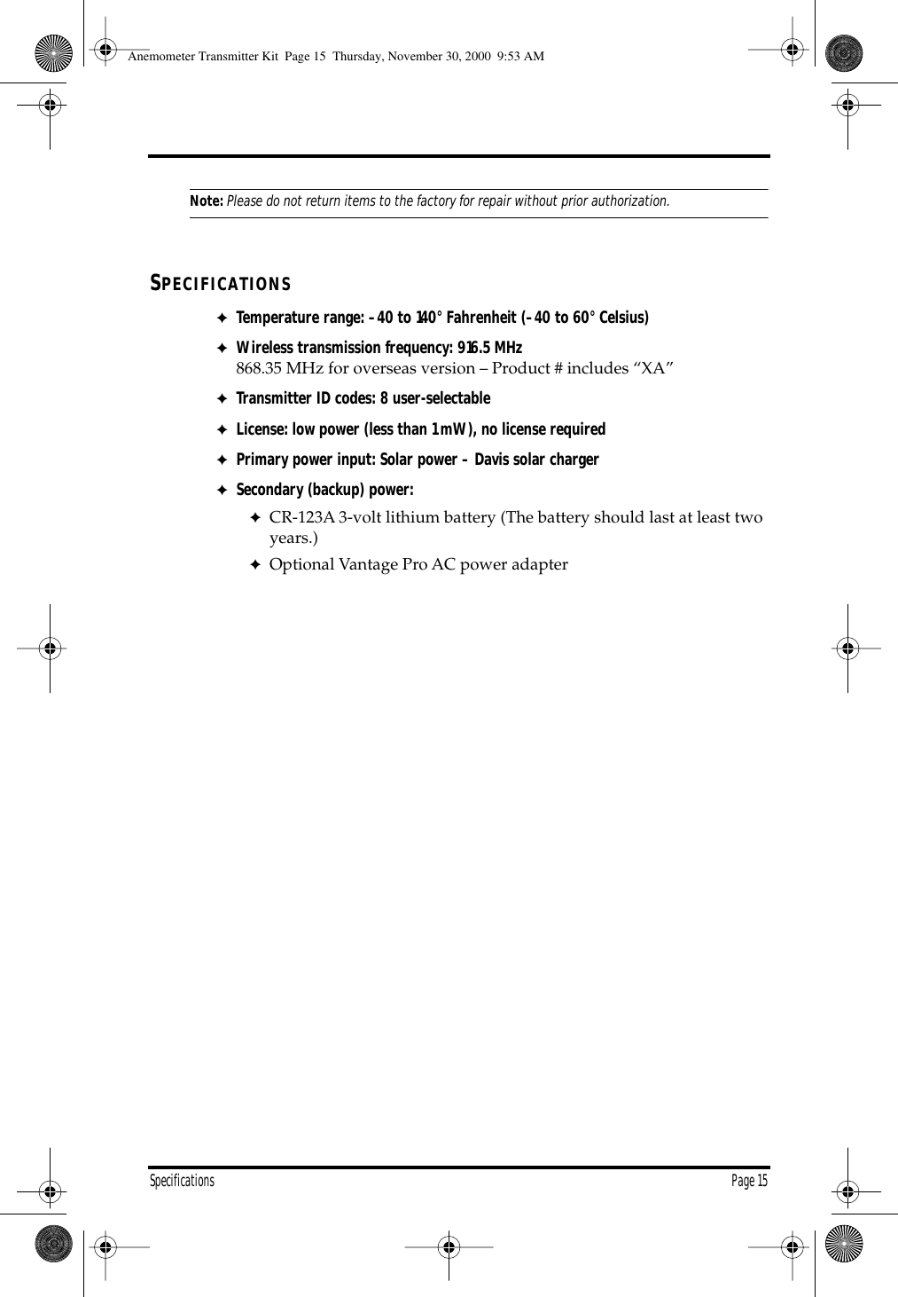 Specifications Page 15Note:Please do not return items to the factory for repair without prior authorization.SPECIFICATIONS✦Temperature range: –40 to 140° Fahrenheit (–40 to 60° Celsius)✦Wireless transmission frequency: 916.5 MHz 868.35 MHz for overseas version – Product # includes “XA”✦Transmitter ID codes: 8 user-selectable✦License: low power (less than 1 mW), no license required✦Primary power input: Solar power – Davis solar charger✦Secondary (backup) power: ✦CR-123A 3-volt lithium battery (The battery should last at least two years.) ✦Optional Vantage Pro AC power adapter Anemometer Transmitter Kit Page 15 Thursday, November 30, 2000 9:53 AM