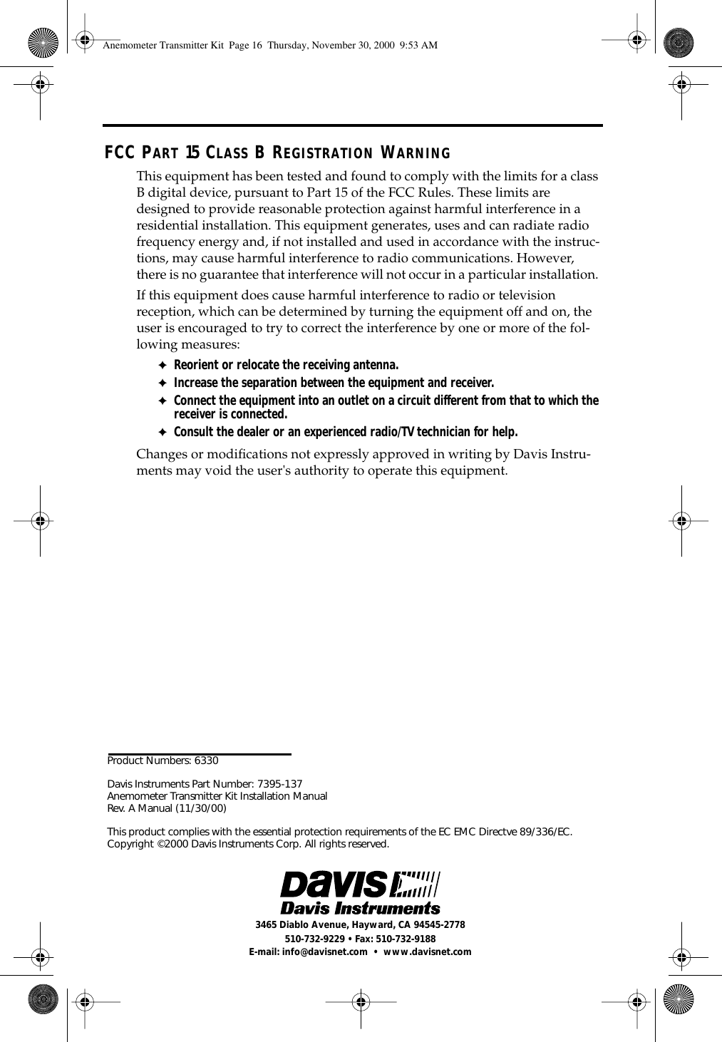 Product Numbers: 6330Davis Instruments Part Number: 7395-137 Anemometer Transmitter Kit Installation Manual Rev. A Manual (11/30/00)This product complies with the essential protection requirements of the EC EMC Directve 89/336/EC. Copyright ©2000 Davis Instruments Corp. All rights reserved.3465 Diablo Avenue, Hayward, CA 94545-2778510-732-9229 • Fax: 510-732-9188E-mail: info@davisnet.com • www.davisnet.comFCC PART 15 CLASS B REGISTRATION WARNINGThis equipment has been tested and found to comply with the limits for a class B digital device, pursuant to Part 15 of the FCC Rules. These limits are designed to provide reasonable protection against harmful interference in a residential installation. This equipment generates, uses and can radiate radio frequency energy and, if not installed and used in accordance with the instruc-tions, may cause harmful interference to radio communications. However, there is no guarantee that interference will not occur in a particular installation. If this equipment does cause harmful interference to radio or television reception, which can be determined by turning the equipment off and on, the user is encouraged to try to correct the interference by one or more of the fol-lowing measures:✦Reorient or relocate the receiving antenna.✦Increase the separation between the equipment and receiver.✦Connect the equipment into an outlet on a circuit different from that to which the receiver is connected.✦Consult the dealer or an experienced radio/TV technician for help.Changes or modifications not expressly approved in writing by Davis Instru-ments may void the user's authority to operate this equipment.Anemometer Transmitter Kit Page 16 Thursday, November 30, 2000 9:53 AM