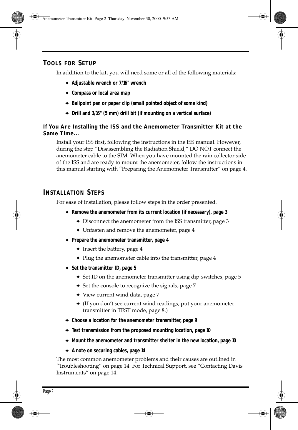 Page 2 T OOLS FOR S ETUP In addition to the kit, you will need some or all of the following materials: ✦ Adjustable wrench or 7/16" wrench ✦ Compass or local area map ✦ Ballpoint pen or paper clip (small pointed object of some kind) ✦ Drill and 3/16" (5 mm) drill bit (if mounting on a vertical surface) If You Are Installing the ISS and the Anemometer Transmitter Kit at the Same Time... Install your ISS first, following the instructions in the ISS manual. However, during the step “Disassembling the Radiation Shield,” DO NOT connect the anemometer cable to the SIM. When you have mounted the rain collector side of the ISS and are ready to mount the anemometer, follow the instructions in this manual starting with “Preparing the Anemometer Transmitter” on page 4. I NSTALLATION S TEPS For ease of installation, please follow steps in the order presented. ✦ Remove the anemometer from its current location (if necessary), page 3 ✦ Disconnect the anemometer from the ISS transmitter, page 3 ✦ Unfasten and remove the anemometer, page 4 ✦ Prepare the anemometer transmitter, page 4 ✦ Insert the battery, page 4 ✦ Plug the anemometer cable into the transmitter, page 4 ✦ Set the transmitter ID, page 5 ✦ Set ID on the anemometer transmitter using dip-switches, page 5 ✦ Set the console to recognize the signals, page 7 ✦ View current wind data, page 7 ✦ (If you don’t see current wind readings, put your anemometer transmitter in TEST mode, page 8.) ✦ Choose a location for the anemometer transmitter, page 9 ✦ Test transmission from the proposed mounting location, page 10 ✦ Mount the anemometer and transmitter shelter in the new location, page 10 ✦ A note on securing cables, page 14 The most common anemometer problems and their causes are outlined in “Troubleshooting” on page 14. For Technical Support, see “Contacting Davis Instruments” on page 14. Anemometer Transmitter Kit Page 2 Thursday, November 30, 2000 9:53 AM