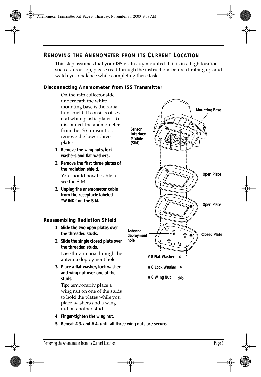 Removing the Anemometer from its Current Location Page 3 R EMOVING THE A NEMOMETER FROM ITS C URRENT L OCATION This step assumes that your ISS is already mounted. If it is in a high location such as a rooftop, please read through the instructions before climbing up, and watch your balance while completing these tasks. Disconnecting Anemometer from ISS Transmitter On the rain collector side, underneath the white mounting base is the radia-tion shield. It consists of sev-eral white plastic plates. To disconnect the anemometer from the ISS transmitter, remove the lower three plates: 1. Remove the wing nuts, lock washers and flat washers.2. Remove the first three plates of the radiation shield. You should now be able to see the SIM. 3. Unplug the anemometer cable from the receptacle labeled “WIND” on the SIM. Reassembling Radiation Shield 1. Slide the two open plates over the threaded studs.2. Slide the single closed plate over the threaded studs. Ease the antenna through the antenna deployment hole. 3. Place a flat washer, lock washer and wing nut over one of the studs. Tip: temporarily place a wing nut on one of the studs to hold the plates while you place washers and a wing nut on another stud. 4. Finger-tighten the wing nut. 5. Repeat #3. and #4. until all three wing nuts are secure. Open PlateOpen PlateClosed Plate#8 Wing Nut#8 Lock Washer#8 Flat WasherAntennadeploymentholeSensorInterfaceModule(SIM)Mounting Base Anemometer Transmitter Kit Page 3 Thursday, November 30, 2000 9:53 AM
