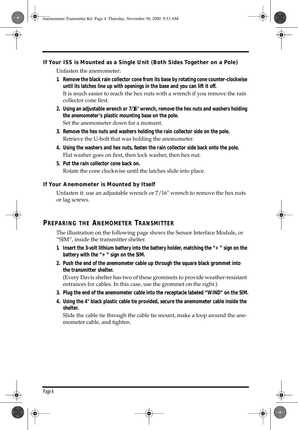 Page 4 If Your ISS is Mounted as a Single Unit (Both Sides Together on a Pole) Unfasten the anemometer: 1. Remove the black rain collector cone from its base by rotating cone counter-clockwise until its latches line up with openings in the base and you can lift it off. It is much easier to reach the hex nuts with a wrench if you remove the rain collector cone first. 2. Using an adjustable wrench or 7/16" wrench, remove the hex nuts and washers holding the anemometer’s plastic mounting base on the pole. Set the anemometer down for a moment. 3. Remove the hex nuts and washers holding the rain collector side on the pole. Retrieve the U-bolt that was holding the anemometer. 4. Using the washers and hex nuts, fasten the rain collector side back onto the pole. Flat washer goes on first, then lock washer, then hex nut. 5. Put the rain collector cone back on. Rotate the cone clockwise until the latches slide into place. If Your Anemometer is Mounted by Itself Unfasten it: use an adjustable wrench or 7/16" wrench to remove the hex nuts or lag screws. P REPARING THE A NEMOMETER T RANSMITTER The illustration on the following page shows the Sensor Interface Module, or “SIM”, inside the transmitter shelter. 1. Insert the 3-volt lithium battery into the battery holder, matching the “+” sign on the battery with the “+” sign on the SIM.2. Push the end of the anemometer cable up through the square black grommet into the transmitter shelter. (Every Davis shelter has two of these grommets to provide weather-resistant entrances for cables. In this case, use the grommet on the right.) 3. Plug the end of the anemometer cable into the receptacle labeled “WIND” on the SIM.4. Using the 4" black plastic cable tie provided, secure the anemometer cable inside the shelter. Slide the cable tie through the cable tie mount, make a loop around the ane-mometer cable, and tighten. Anemometer Transmitter Kit Page 4 Thursday, November 30, 2000 9:53 AM