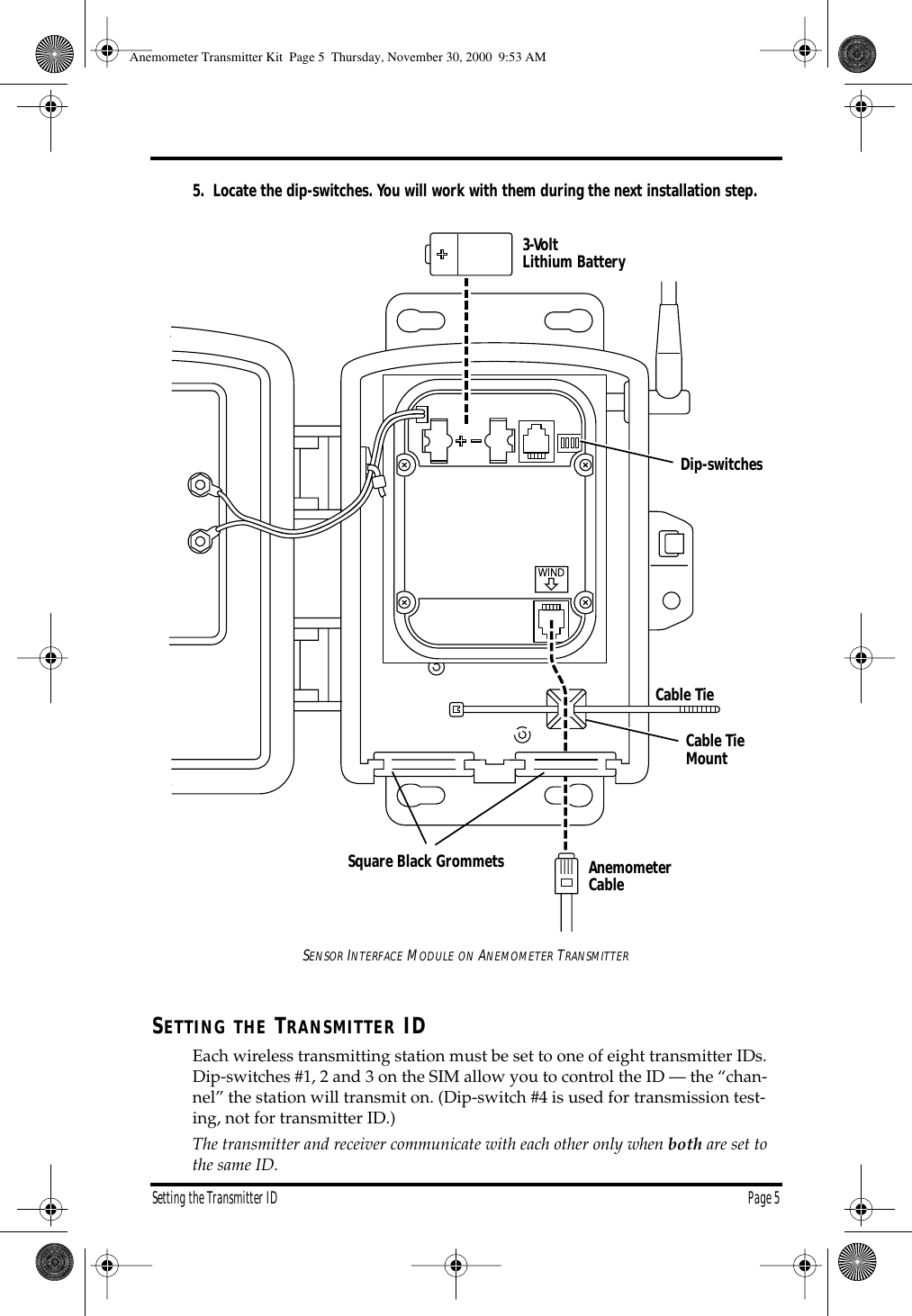 Setting the Transmitter ID Page 5 5. Locate the dip-switches. You will work with them during the next installation step. S ENSOR I NTERFACE M ODULE ON A NEMOMETER T RANSMITTER S ETTING THE T RANSMITTER ID Each wireless transmitting station must be set to one of eight transmitter IDs. Dip-switches #1, 2 and 3 on the SIM allow you to control the ID — the “chan-nel” the station will transmit on. (Dip-switch #4 is used for transmission test-ing, not for transmitter ID.) The transmitter and receiver communicate with each other only when both are set to the same ID. 3-Volt Lithium BatteryDip-switchesCable TieMountCable TieAnemometerCableSquare Black Grommets Anemometer Transmitter Kit Page 5 Thursday, November 30, 2000 9:53 AM
