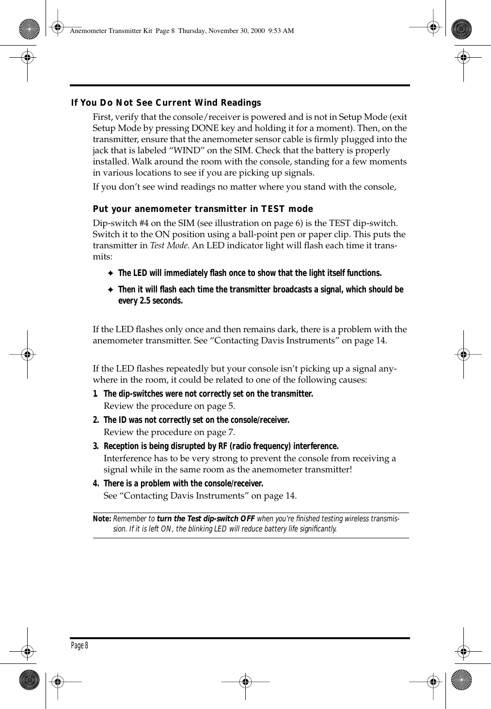 Page 8If You Do Not See Current Wind ReadingsFirst, verify that the console/receiver is powered and is not in Setup Mode (exit Setup Mode by pressing DONE key and holding it for a moment). Then, on the transmitter, ensure that the anemometer sensor cable is firmly plugged into the jack that is labeled “WIND” on the SIM. Check that the battery is properly installed. Walk around the room with the console, standing for a few moments in various locations to see if you are picking up signals. If you don’t see wind readings no matter where you stand with the console, Put your anemometer transmitter in TEST mode Dip-switch #4 on the SIM (see illustration on page 6) is the TEST dip-switch. Switch it to the ON position using a ball-point pen or paper clip. This puts the transmitter in Test Mode. An LED indicator light will flash each time it trans-mits: ✦The LED will immediately flash once to show that the light itself functions.✦Then it will flash each time the transmitter broadcasts a signal, which should be every 2.5 seconds. If the LED flashes only once and then remains dark, there is a problem with the anemometer transmitter. See “Contacting Davis Instruments” on page 14.If the LED flashes repeatedly but your console isn’t picking up a signal any-where in the room, it could be related to one of the following causes: 1. The dip-switches were not correctly set on the transmitter. Review the procedure on page 5. 2. The ID was not correctly set on the console/receiver. Review the procedure on page 7. 3. Reception is being disrupted by RF (radio frequency) interference.Interference has to be very strong to prevent the console from receiving a signal while in the same room as the anemometer transmitter! 4. There is a problem with the console/receiver. See “Contacting Davis Instruments” on page 14.Note:Remember to turn the Test dip-switch OFF when you’re finished testing wireless transmis-sion. If it is left ON, the blinking LED will reduce battery life significantly. Anemometer Transmitter Kit Page 8 Thursday, November 30, 2000 9:53 AM