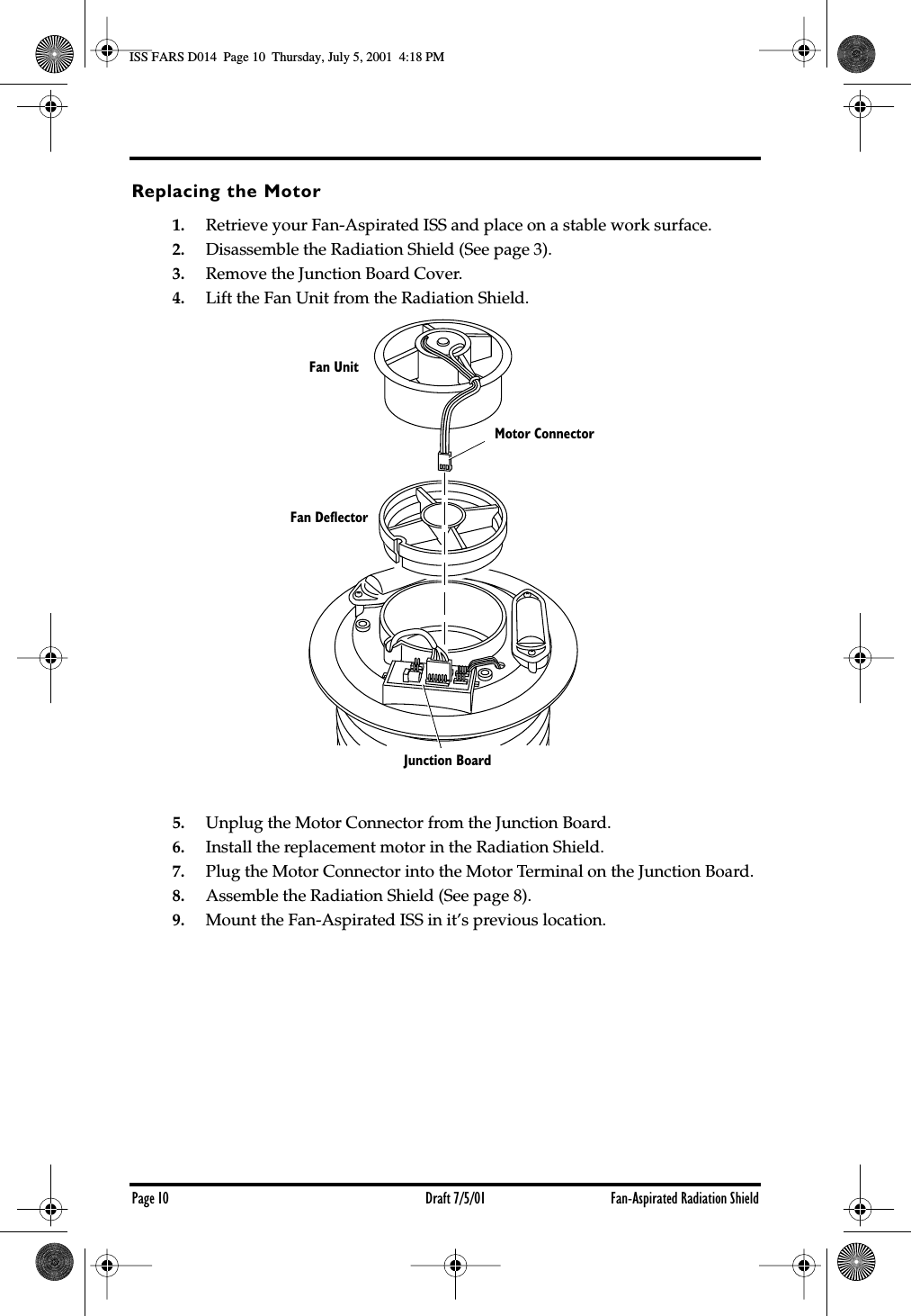 Page 10 Draft 7/5/01 Fan-Aspirated Radiation ShieldReplacing the Motor1. Retrieve your Fan-Aspirated ISS and place on a stable work surface.2. Disassemble the Radiation Shield (See page 3).3. Remove the Junction Board Cover.4. Lift the Fan Unit from the Radiation Shield.5. Unplug the Motor Connector from the Junction Board.6. Install the replacement motor in the Radiation Shield.7. Plug the Motor Connector into the Motor Terminal on the Junction Board.8. Assemble the Radiation Shield (See page 8).9. Mount the Fan-Aspirated ISS in it’s previous location.Fan UnitFan DeflectorMotor ConnectorJunction BoardISS FARS D014  Page 10  Thursday, July 5, 2001  4:18 PM