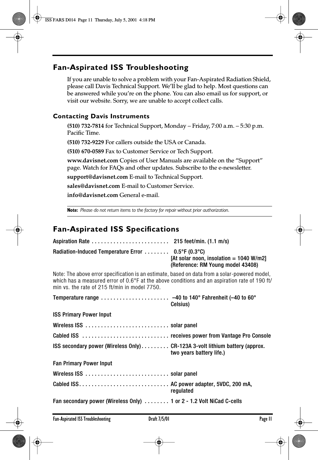 Fan-Aspirated ISS Troubleshooting Draft 7/5/01 Page 11Fan-Aspirated ISS TroubleshootingIf you are unable to solve a problem with your Fan-Aspirated Radiation Shield, please call Davis Technical Support. We’ll be glad to help. Most questions can be answered while you’re on the phone. You can also email us for support, or visit our website. Sorry, we are unable to accept collect calls.Contacting Davis Instruments(510) 732-7814 for Technical Support, Monday – Friday, 7:00 a.m. – 5:30 p.m. Paciﬁc Time. (510) 732-9229 For callers outside the USA or Canada.(510) 670-0589 Fax to Customer Service or Tech Support.www.davisnet.com Copies of User Manuals are available on the “Support” page. Watch for FAQs and other updates. Subscribe to the e-newsletter.support@davisnet.com E-mail to Technical Support.sales@davisnet.com E-mail to Customer Service.info@davisnet.com General e-mail. Note: Please do not return items to the factory for repair without prior authorization.Fan-Aspirated ISS SpeciﬁcationsAspiration Rate . . . . . . . . . . . . . . . . . . . . . . . . .    215 feet/min. (1.1 m/s)Radiation-Induced Temperature Error  . . . . . . . .    0.5°F (0.3°C) [At solar noon, insolation = 1040 W/m2] (Reference: RM Young model 43408)Note: The above error specification is an estimate, based on data from a solar-powered model, which has a measured error of 0.6°F at the above conditions and an aspiration rate of 190 ft/min vs. the rate of 215 ft/min in model 7750. Temperature range  . . . . . . . . . . . . . . . . . . . . . .   –40 to 140° Fahrenheit (–40 to 60° Celsius)ISS Primary Power InputWireless ISS  . . . . . . . . . . . . . . . . . . . . . . . . . . .  solar panelCabled ISS  . . . . . . . . . . . . . . . . . . . . . . . . . . . .  receives power from Vantage Pro ConsoleISS secondary power (Wireless Only) . . . . . . . . .  CR-123A 3-volt lithium battery (approx. two years battery life.) Fan Primary Power InputWireless ISS  . . . . . . . . . . . . . . . . . . . . . . . . . . .  solar panelCabled ISS. . . . . . . . . . . . . . . . . . . . . . . . . . . . .  AC power adapter, 5VDC, 200 mA, regulatedFan secondary power (Wireless Only)  . . . . . . . .  1 or 2 - 1.2 Volt NiCad C-cellsISS FARS D014  Page 11  Thursday, July 5, 2001  4:18 PM