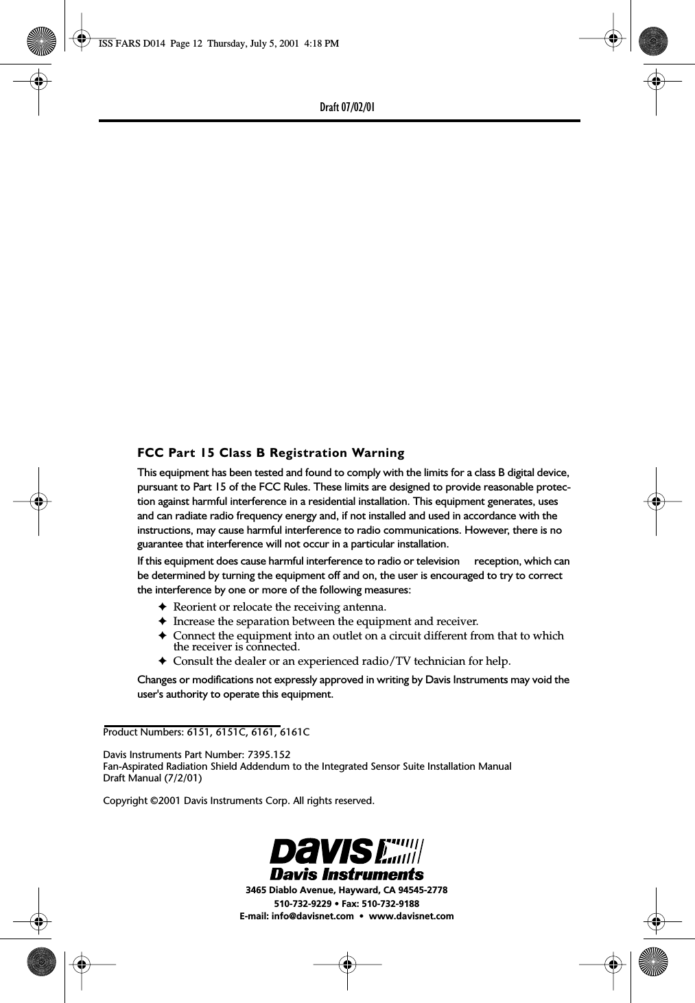 Draft 07/02/01Product Numbers: 6151, 6151C, 6161, 6161CDavis Instruments Part Number: 7395.152 Fan-Aspirated Radiation Shield Addendum to the Integrated Sensor Suite Installation ManualDraft Manual (7/2/01) Copyright ©2001 Davis Instruments Corp. All rights reserved.3465 Diablo Avenue, Hayward, CA 94545-2778510-732-9229 • Fax: 510-732-9188E-mail: info@davisnet.com  •  www.davisnet.comFCC Part 15 Class B Registration WarningThis equipment has been tested and found to comply with the limits for a class B digital device, pursuant to Part 15 of the FCC Rules. These limits are designed to provide reasonable protec-tion against harmful interference in a residential installation. This equipment generates, uses and can radiate radio frequency energy and, if not installed and used in accordance with the instructions, may cause harmful interference to radio communications. However, there is no guarantee that interference will not occur in a particular installation. If this equipment does cause harmful interference to radio or television      reception, which can be determined by turning the equipment off and on, the user is encouraged to try to correct the interference by one or more of the following measures:✦Reorient or relocate the receiving antenna.✦Increase the separation between the equipment and receiver.✦Connect the equipment into an outlet on a circuit different from that to which the receiver is connected.✦Consult the dealer or an experienced radio/TV technician for help.Changes or modiﬁcations not expressly approved in writing by Davis Instruments may void the user&apos;s authority to operate this equipment.ISS FARS D014  Page 12  Thursday, July 5, 2001  4:18 PM