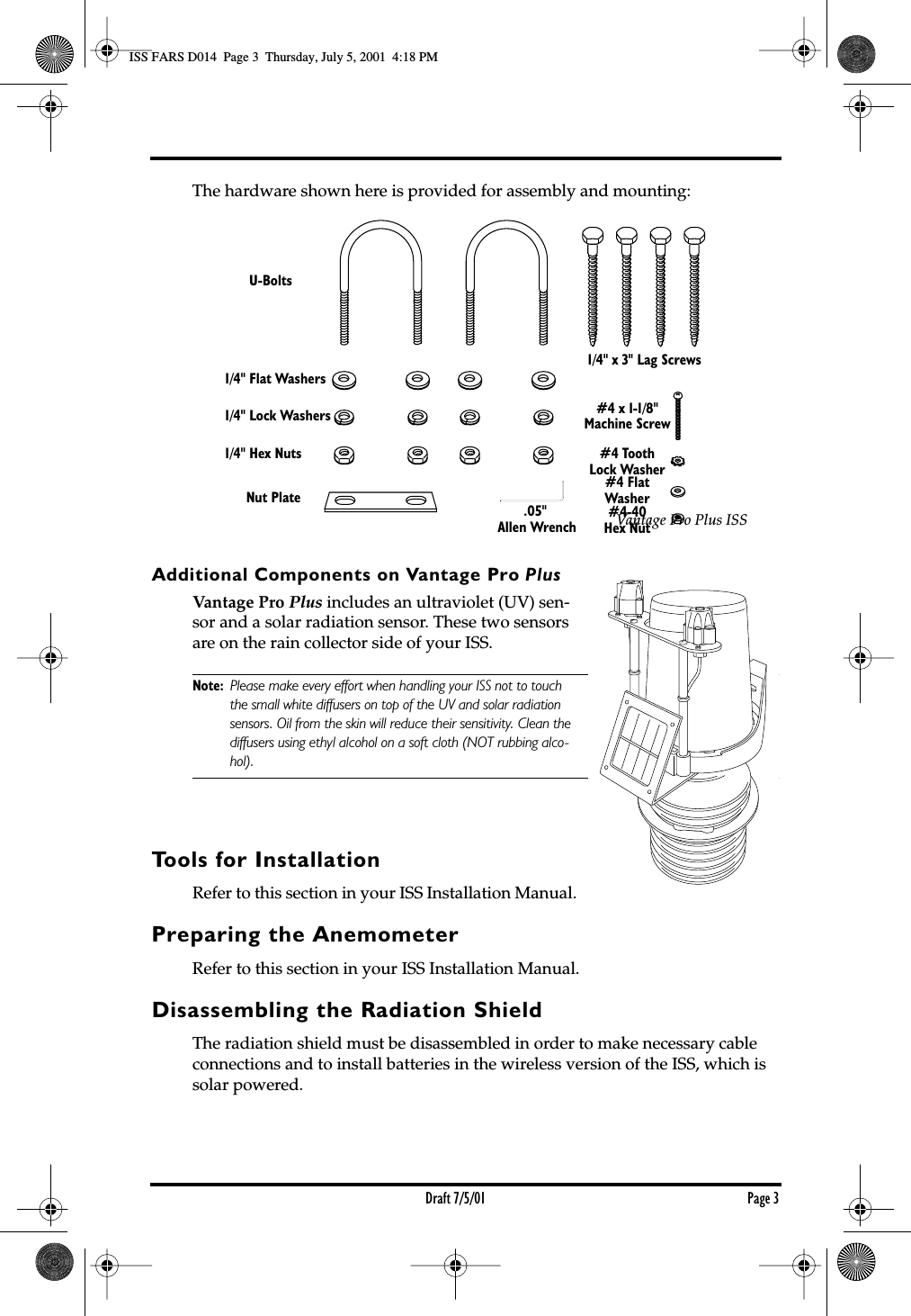  Draft 7/5/01 Page 3 The hardware shown here is provided for assembly and mounting:  Additional Components on Vantage Pro  Plus Vantage Pro  Plus  includes an ultraviolet (UV) sen-sor and a solar radiation sensor. These two sensors are on the rain collector side of your ISS.  Note: Please make every effort when handling your ISS not to touch the small white diffusers on top of the UV and solar radiation sensors. Oil from the skin will reduce their sensitivity. Clean the diffusers using ethyl alcohol on a soft cloth (NOT rubbing alco- hol). Tools for Installation Refer to this section in your ISS Installation Manual. Preparing the Anemometer Refer to this section in your ISS Installation Manual. Disassembling the Radiation Shield  The radiation shield must be disassembled in order to make necessary cable connections and to install batteries in the wireless version of the ISS, which is solar powered.1/4&quot; Flat Washers1/4&quot; Lock Washers1/4&quot; Hex NutsU-BoltsNut Plate .05&quot; Allen Wrench1/4&quot; x 3&quot; Lag Screws#4 x 1-1/8&quot;Machine Screw#4 ToothLock Washer#4 FlatWasher#4-40Hex Nut Vantage Pro Plus ISS ISS FARS D014  Page 3  Thursday, July 5, 2001  4:18 PM