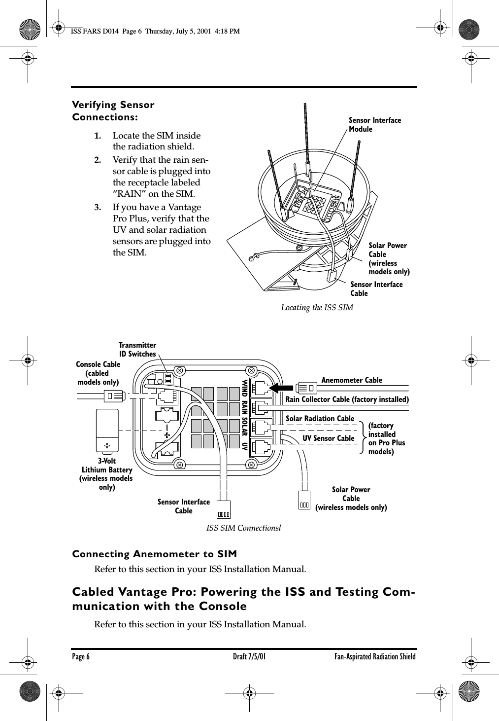  Page 6 Draft 7/5/01 Fan-Aspirated Radiation Shield Verifying Sensor Connections: 1. Locate the SIM inside the radiation shield. 2. Verify that the rain sen-sor cable is plugged into the receptacle labeled “RAIN” on the SIM. 3. If you have a Vantage Pro Plus, verify that the UV and solar radiation sensors are plugged into the SIM. Connecting Anemometer to SIM Refer to this section in your ISS Installation Manual. Cabled Vantage Pro: Powering the ISS and Testing Com-munication with the Console Refer to this section in your ISS Installation Manual.Sensor InterfaceCableSolar Power Cable(wireless models only)Sensor InterfaceModuleLocating the ISS SIM3-VoltLithium Battery(wireless models only)Console Cable(cabled models only)TransmitterID SwitchesAnemometer CableUV Sensor CableSolar Radiation CableRain Collector Cable (factory installed)(factoryinstalledon Pro Plusmodels)WIND  RAIN SOLAR   UVSolar PowerCable(wireless models only)Sensor InterfaceCableISS SIM Connectionsl ISS FARS D014  Page 6  Thursday, July 5, 2001  4:18 PM