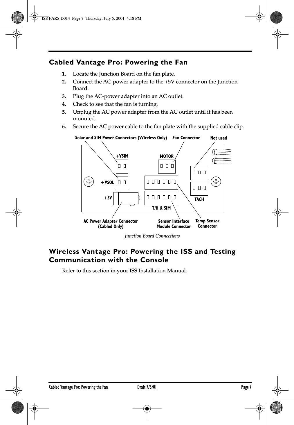  Cabled Vantage Pro: Powering the Fan Draft 7/5/01 Page 7 Cabled Vantage Pro: Powering the Fan 1. Locate the Junction Board on the fan plate. 2. Connect the AC-power adapter to the +5V connector on the Junction Board. 3. Plug the AC-power adapter into an AC outlet. 4. Check to see that the fan is turning. 5. Unplug the AC power adapter from the AC outlet until it has been mounted. 6. Secure the AC power cable to the fan plate with the supplied cable clip. Wireless Vantage Pro: Powering the ISS and Testing Communication with the Console Refer to this section in your ISS Installation Manual.+VSIM MOTOR+VSIM+VSOL+5VT/H &amp; SIMTACHSolar and SIM Power Connectors (Wireless Only) Fan Connector Not usedAC Power Adapter Connector(Cabled Only)Temp SensorConnectorSensor InterfaceModule ConnectorJunction Board Connections ISS FARS D014  Page 7  Thursday, July 5, 2001  4:18 PM