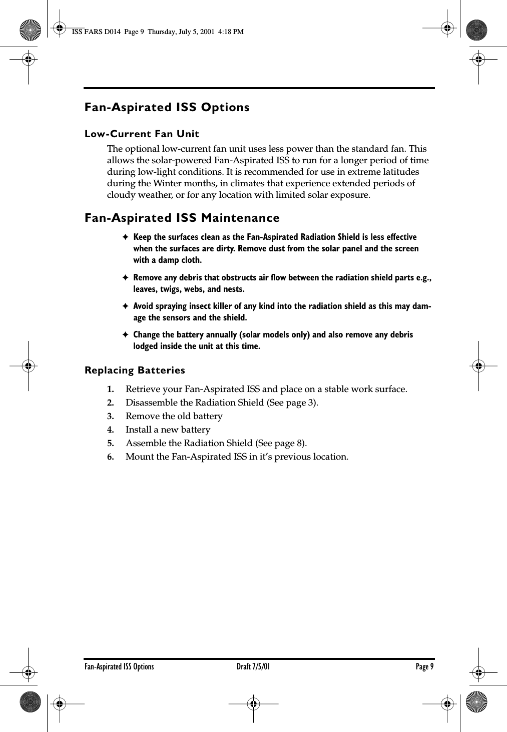  Fan-Aspirated ISS Options Draft 7/5/01 Page 9 Fan-Aspirated ISS Options Low-Current Fan Unit The optional low-current fan unit uses less power than the standard fan. This allows the solar-powered Fan-Aspirated ISS to run for a longer period of time during low-light conditions. It is recommended for use in extreme latitudes during the Winter months, in climates that experience extended periods of cloudy weather, or for any location with limited solar exposure. Fan-Aspirated ISS Maintenance ✦ Keep the surfaces clean as the Fan-Aspirated Radiation Shield is less effective when the surfaces are dirty. Remove dust from the solar panel and the screen with a damp cloth. ✦ Remove any debris that obstructs air ﬂow between the radiation shield parts e.g., leaves, twigs, webs, and nests. ✦ Avoid spraying insect killer of any kind into the radiation shield as this may dam-age the sensors and the shield. ✦ Change the battery annually (solar models only) and also remove any debris lodged inside the unit at this time.  Replacing Batteries 1. Retrieve your Fan-Aspirated ISS and place on a stable work surface. 2. Disassemble the Radiation Shield (See page 3). 3. Remove the old battery 4. Install a new battery 5. Assemble the Radiation Shield (See page 8). 6. Mount the Fan-Aspirated ISS in it’s previous location.ISS FARS D014  Page 9  Thursday, July 5, 2001  4:18 PM