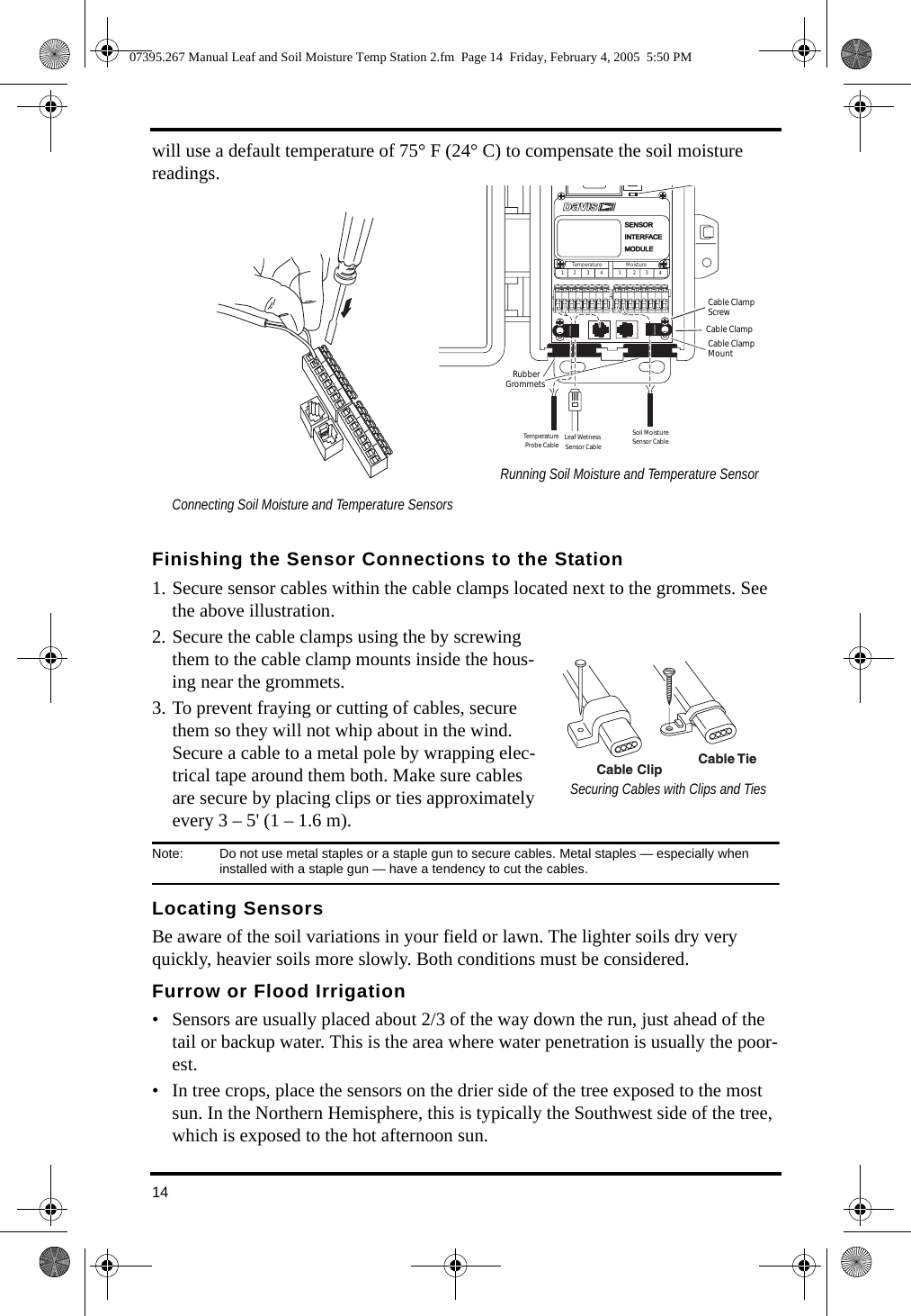14will use a default temperature of 75° F (24° C) to compensate the soil moisture readings. Finishing the Sensor Connections to the Station1. Secure sensor cables within the cable clamps located next to the grommets. See the above illustration. 2. Secure the cable clamps using the by screwing them to the cable clamp mounts inside the hous-ing near the grommets. 3. To prevent fraying or cutting of cables, secure them so they will not whip about in the wind. Secure a cable to a metal pole by wrapping elec-trical tape around them both. Make sure cables are secure by placing clips or ties approximately every 3 – 5&apos; (1 – 1.6 m).Note:  Do not use metal staples or a staple gun to secure cables. Metal staples — especially when installed with a staple gun — have a tendency to cut the cables.Locating SensorsBe aware of the soil variations in your field or lawn. The lighter soils dry very quickly, heavier soils more slowly. Both conditions must be considered.Furrow or Flood Irrigation• Sensors are usually placed about 2/3 of the way down the run, just ahead of the tail or backup water. This is the area where water penetration is usually the poor-est. • In tree crops, place the sensors on the drier side of the tree exposed to the most sun. In the Northern Hemisphere, this is typically the Southwest side of the tree, which is exposed to the hot afternoon sun.Running Soil Moisture and Temperature Sensor Connecting Soil Moisture and Temperature SensorsCable ClampMountLeaf Wetness Sensor CableRubberGrommets SENSORSENSORINTERFACEINTERFACEMODULEMODULECable ClampTest LEDCable ClampScrewTemperature Moisture1        2         3         4             1          2        3         4Soil MoistureSensor CableTemperature Probe CableCable Clip Cable TieSecuring Cables with Clips and Ties07395.267 Manual Leaf and Soil Moisture Temp Station 2.fm  Page 14  Friday, February 4, 2005  5:50 PM