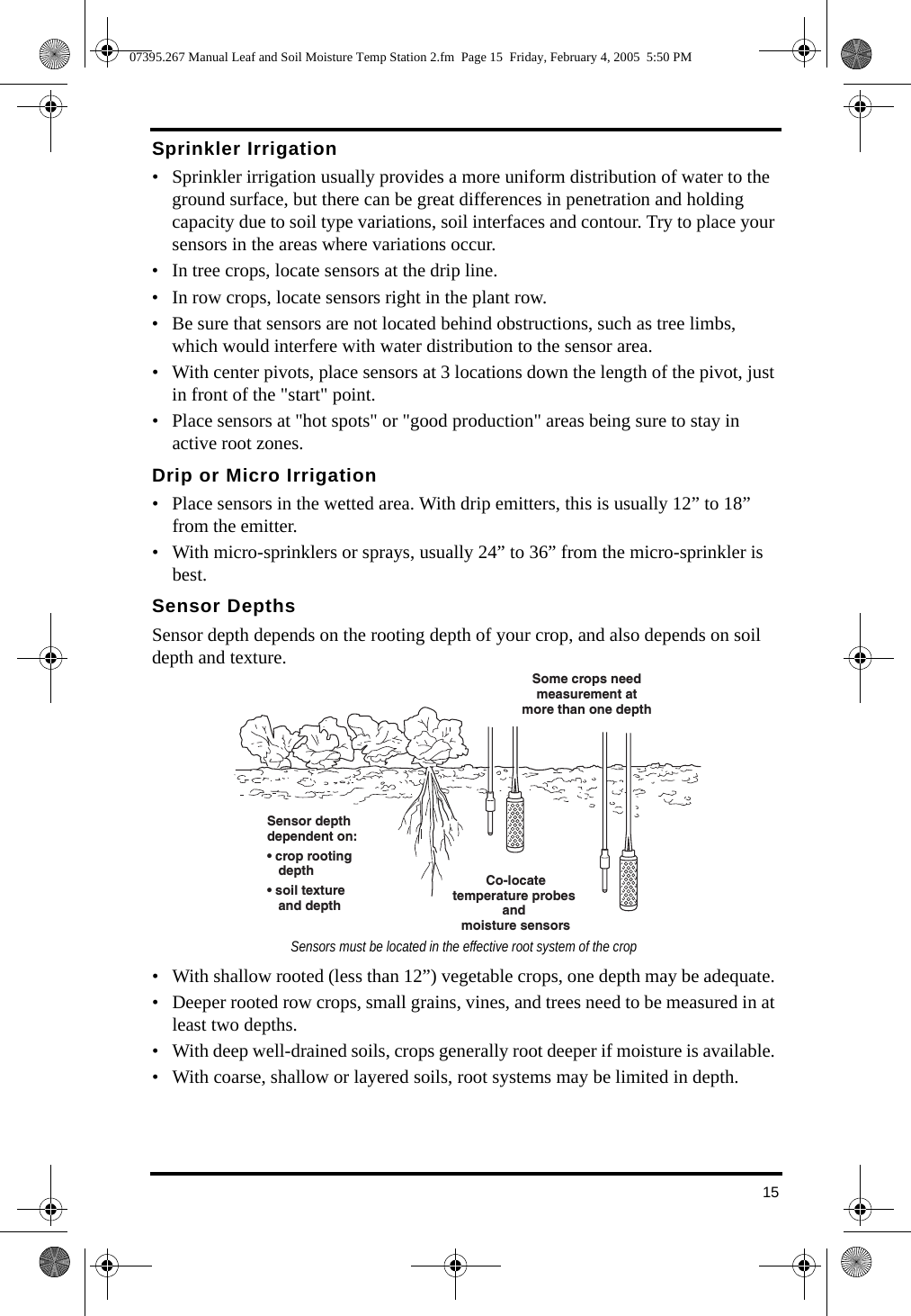 15Sprinkler Irrigation• Sprinkler irrigation usually provides a more uniform distribution of water to the ground surface, but there can be great differences in penetration and holding capacity due to soil type variations, soil interfaces and contour. Try to place your sensors in the areas where variations occur.• In tree crops, locate sensors at the drip line. • In row crops, locate sensors right in the plant row. • Be sure that sensors are not located behind obstructions, such as tree limbs, which would interfere with water distribution to the sensor area. • With center pivots, place sensors at 3 locations down the length of the pivot, just in front of the &quot;start&quot; point. • Place sensors at &quot;hot spots&quot; or &quot;good production&quot; areas being sure to stay in active root zones. Drip or Micro Irrigation• Place sensors in the wetted area. With drip emitters, this is usually 12” to 18” from the emitter. • With micro-sprinklers or sprays, usually 24” to 36” from the micro-sprinkler is best. Sensor DepthsSensor depth depends on the rooting depth of your crop, and also depends on soil depth and texture. • With shallow rooted (less than 12”) vegetable crops, one depth may be adequate. • Deeper rooted row crops, small grains, vines, and trees need to be measured in at least two depths. • With deep well-drained soils, crops generally root deeper if moisture is available. • With coarse, shallow or layered soils, root systems may be limited in depth. Sensor depthdependent on:• crop rooting depth• soil texture and depthCo-locatetemperature probes and moisture sensorsSome crops needmeasurement atmore than one depthSensors must be located in the effective root system of the crop07395.267 Manual Leaf and Soil Moisture Temp Station 2.fm  Page 15  Friday, February 4, 2005  5:50 PM