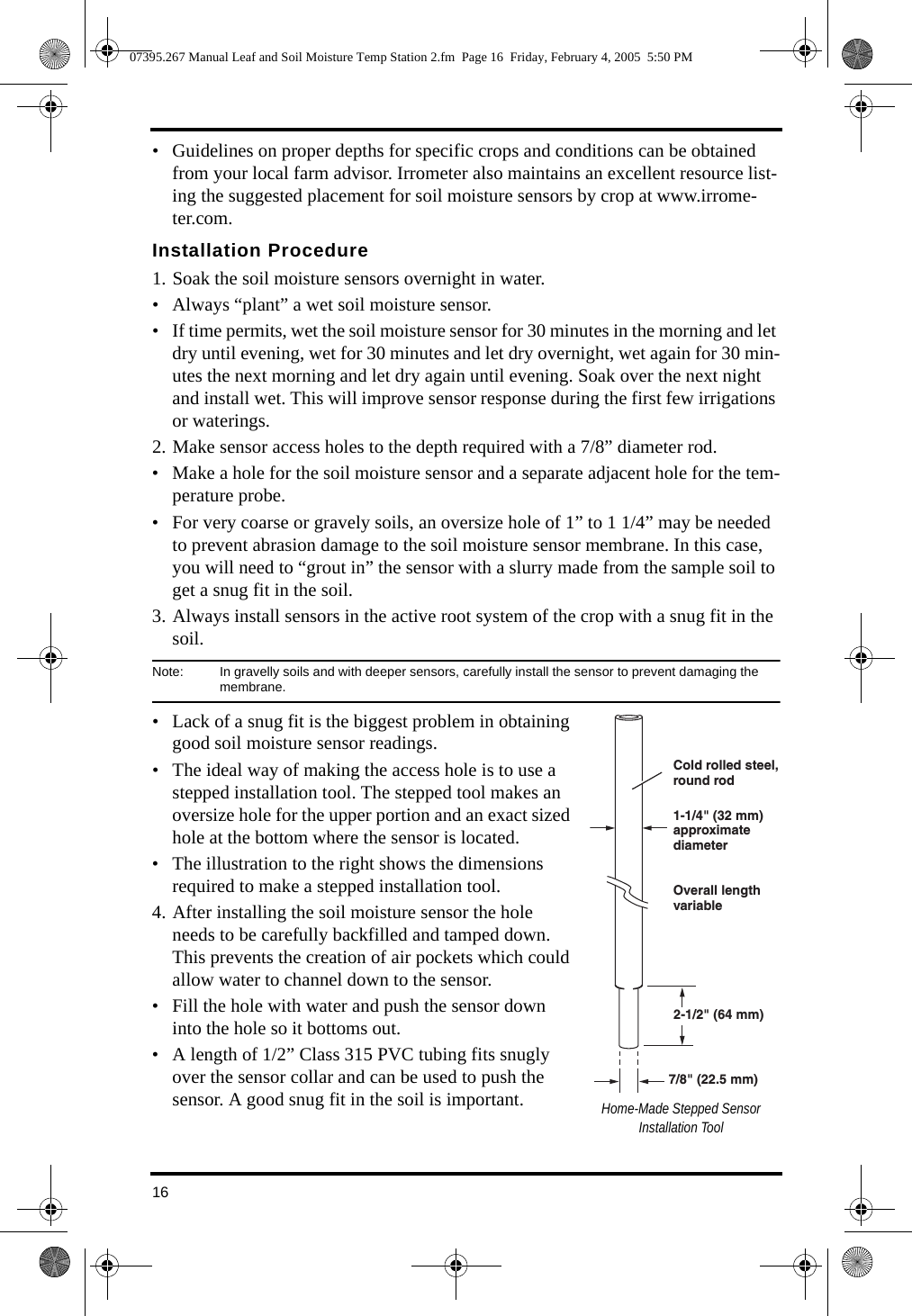 16• Guidelines on proper depths for specific crops and conditions can be obtained from your local farm advisor. Irrometer also maintains an excellent resource list-ing the suggested placement for soil moisture sensors by crop at www.irrome-ter.com. Installation Procedure1. Soak the soil moisture sensors overnight in water. • Always “plant” a wet soil moisture sensor. • If time permits, wet the soil moisture sensor for 30 minutes in the morning and let dry until evening, wet for 30 minutes and let dry overnight, wet again for 30 min-utes the next morning and let dry again until evening. Soak over the next night and install wet. This will improve sensor response during the first few irrigations or waterings.2. Make sensor access holes to the depth required with a 7/8” diameter rod.• Make a hole for the soil moisture sensor and a separate adjacent hole for the tem-perature probe.• For very coarse or gravely soils, an oversize hole of 1” to 1 1/4” may be needed to prevent abrasion damage to the soil moisture sensor membrane. In this case, you will need to “grout in” the sensor with a slurry made from the sample soil to get a snug fit in the soil.3. Always install sensors in the active root system of the crop with a snug fit in the soil.Note:  In gravelly soils and with deeper sensors, carefully install the sensor to prevent damaging the membrane. • Lack of a snug fit is the biggest problem in obtaining good soil moisture sensor readings. • The ideal way of making the access hole is to use a stepped installation tool. The stepped tool makes an oversize hole for the upper portion and an exact sized hole at the bottom where the sensor is located. • The illustration to the right shows the dimensions required to make a stepped installation tool.4. After installing the soil moisture sensor the hole needs to be carefully backfilled and tamped down. This prevents the creation of air pockets which could allow water to channel down to the sensor.• Fill the hole with water and push the sensor down into the hole so it bottoms out. • A length of 1/2” Class 315 PVC tubing fits snugly over the sensor collar and can be used to push the sensor. A good snug fit in the soil is important. Home-Made Stepped Sensor Installation Tool2-1/2&quot; (64 mm)7/8&quot; (22.5 mm)Cold rolled steel,round rod1-1/4&quot; (32 mm)approximate diameterOverall lengthvariable07395.267 Manual Leaf and Soil Moisture Temp Station 2.fm  Page 16  Friday, February 4, 2005  5:50 PM