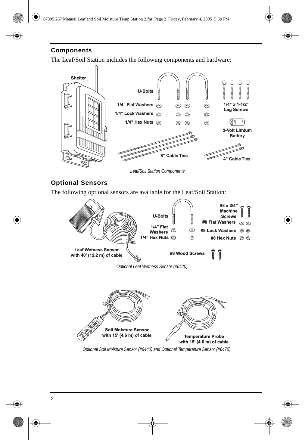 2ComponentsThe Leaf/Soil Station includes the following components and hardware:Optional SensorsThe following optional sensors are available for the Leaf/Soil Station:Shelter3-Volt LithiumBattery8&quot; Cable Ties 4&quot; Cable Ties1/4&quot; x 1-1/2&quot;Lag ScrewsU-Bolts1/4&quot; Flat Washers1/4&quot; Lock Washers1/4&quot; Hex NutsLeaf/Soil Station Components#8 Wood ScrewsU-Bolts1/4&quot; FlatWashers1/4&quot; Hex NutsLeaf Wetness Sensorwith 40&apos; (12.2 m) of cable#8 x 3/4&quot;MachineScrews#8 Hex Nuts#8 Lock Washers#8 Flat WashersOptional Leaf Wetness Sensor (#6420) Soil Moisture Sensorwith 15&apos; (4.6 m) of cable Temperature Probewith 15&apos; (4.6 m) of cable Optional Soil Moisture Sensor (#6440) and Optional Temperature Sensor (#6470)07395.267 Manual Leaf and Soil Moisture Temp Station 2.fm  Page 2  Friday, February 4, 2005  5:50 PM