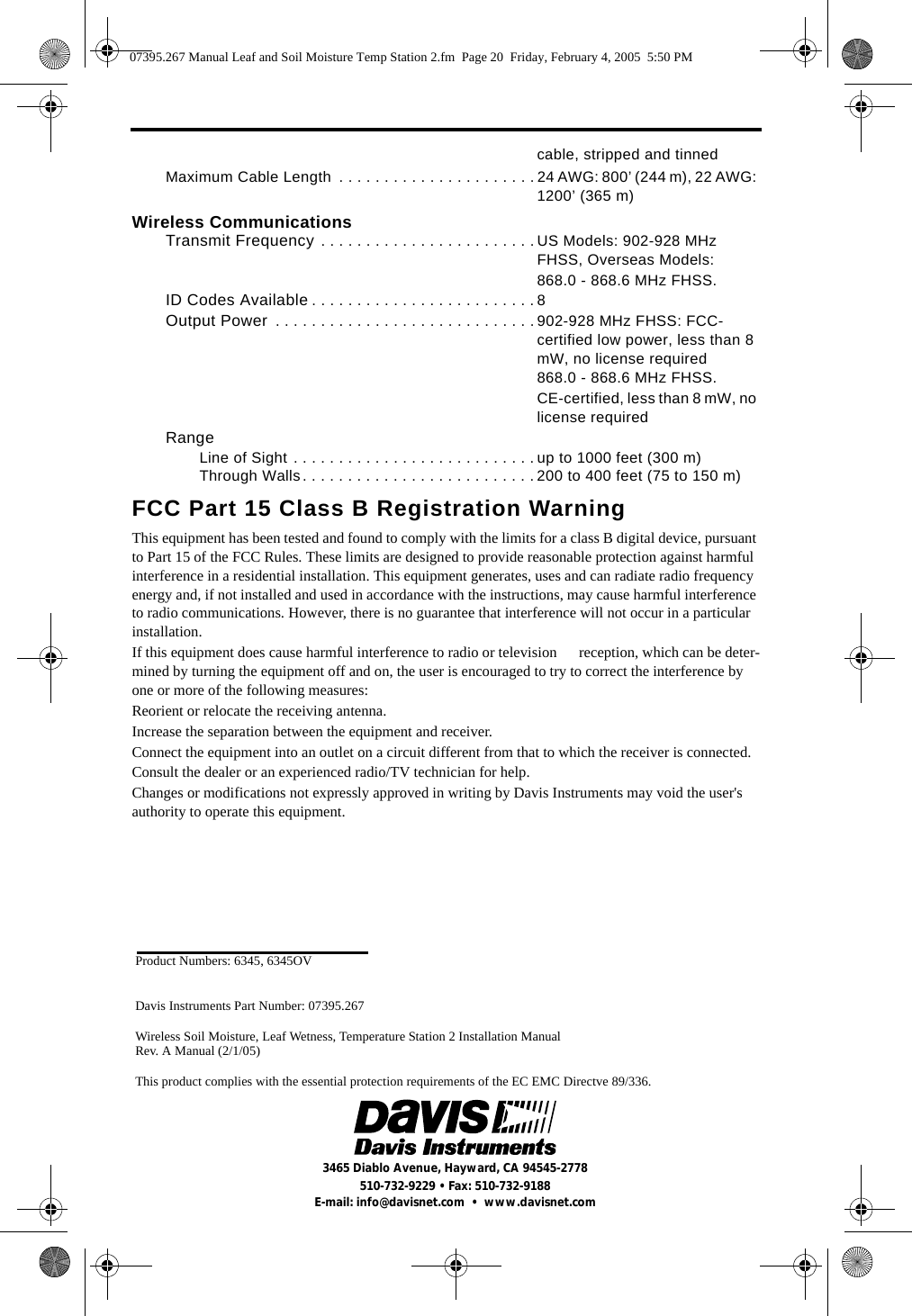 Product Numbers: 6345, 6345OVDavis Instruments Part Number: 07395.267 Wireless Soil Moisture, Leaf Wetness, Temperature Station 2 Installation Manual Rev. A Manual (2/1/05)This product complies with the essential protection requirements of the EC EMC Directve 89/336. 3465 Diablo Avenue, Hayward, CA 94545-2778510-732-9229 • Fax: 510-732-9188E-mail: info@davisnet.com  •  www.davisnet.comcable, stripped and tinnedMaximum Cable Length  . . . . . . . . . . . . . . . . . . . . . . 24 AWG: 800’ (244 m), 22 AWG: 1200’ (365 m)Wireless CommunicationsTransmit Frequency . . . . . . . . . . . . . . . . . . . . . . . . US Models: 902-928 MHz FHSS, Overseas Models: 868.0 - 868.6 MHz FHSS.ID Codes Available . . . . . . . . . . . . . . . . . . . . . . . . . 8Output Power  . . . . . . . . . . . . . . . . . . . . . . . . . . . . . 902-928 MHz FHSS: FCC-certified low power, less than 8 mW, no license required868.0 - 868.6 MHz FHSS. CE-certified, less than 8 mW, no license requiredRangeLine of Sight . . . . . . . . . . . . . . . . . . . . . . . . . . . up to 1000 feet (300 m)Through Walls. . . . . . . . . . . . . . . . . . . . . . . . . . 200 to 400 feet (75 to 150 m)FCC Part 15 Class B Registration WarningThis equipment has been tested and found to comply with the limits for a class B digital device, pursuant to Part 15 of the FCC Rules. These limits are designed to provide reasonable protection against harmful interference in a residential installation. This equipment generates, uses and can radiate radio frequency energy and, if not installed and used in accordance with the instructions, may cause harmful interference to radio communications. However, there is no guarantee that interference will not occur in a particular installation. If this equipment does cause harmful interference to radio or television      reception, which can be deter-mined by turning the equipment off and on, the user is encouraged to try to correct the interference by one or more of the following measures:Reorient or relocate the receiving antenna.Increase the separation between the equipment and receiver.Connect the equipment into an outlet on a circuit different from that to which the receiver is connected.Consult the dealer or an experienced radio/TV technician for help.Changes or modifications not expressly approved in writing by Davis Instruments may void the user&apos;s authority to operate this equipment.07395.267 Manual Leaf and Soil Moisture Temp Station 2.fm  Page 20  Friday, February 4, 2005  5:50 PM