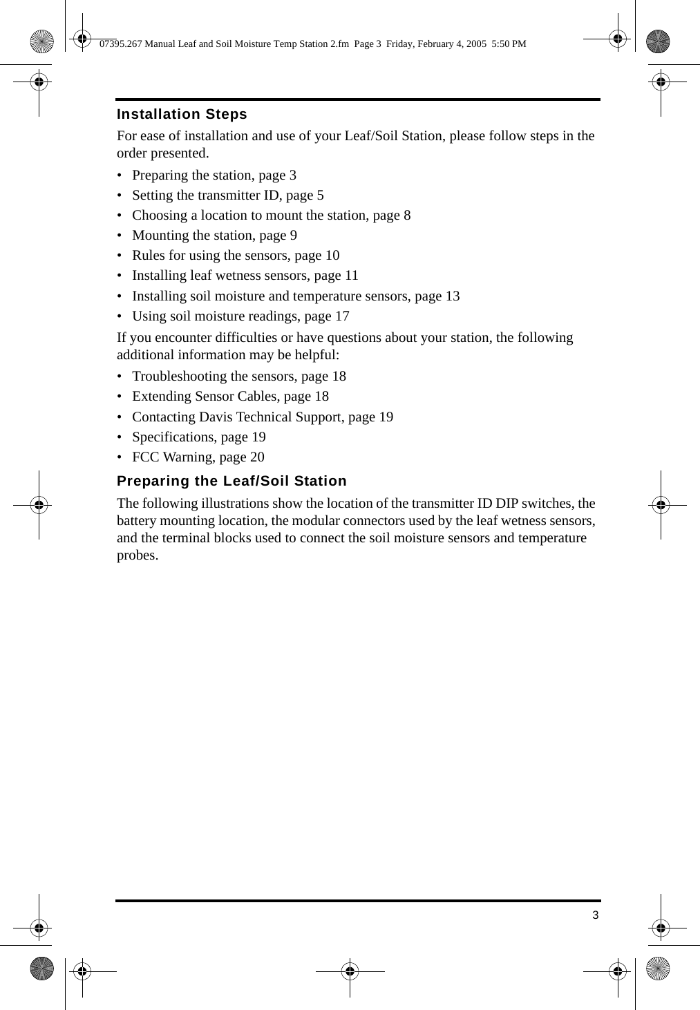 3Installation StepsFor ease of installation and use of your Leaf/Soil Station, please follow steps in the order presented. • Preparing the station, page 3• Setting the transmitter ID, page 5• Choosing a location to mount the station, page 8• Mounting the station, page 9• Rules for using the sensors, page 10• Installing leaf wetness sensors, page 11• Installing soil moisture and temperature sensors, page 13• Using soil moisture readings, page 17If you encounter difficulties or have questions about your station, the following additional information may be helpful:• Troubleshooting the sensors, page 18• Extending Sensor Cables, page 18• Contacting Davis Technical Support, page 19• Specifications, page 19• FCC Warning, page 20Preparing the Leaf/Soil StationThe following illustrations show the location of the transmitter ID DIP switches, the battery mounting location, the modular connectors used by the leaf wetness sensors, and the terminal blocks used to connect the soil moisture sensors and temperature probes.07395.267 Manual Leaf and Soil Moisture Temp Station 2.fm  Page 3  Friday, February 4, 2005  5:50 PM