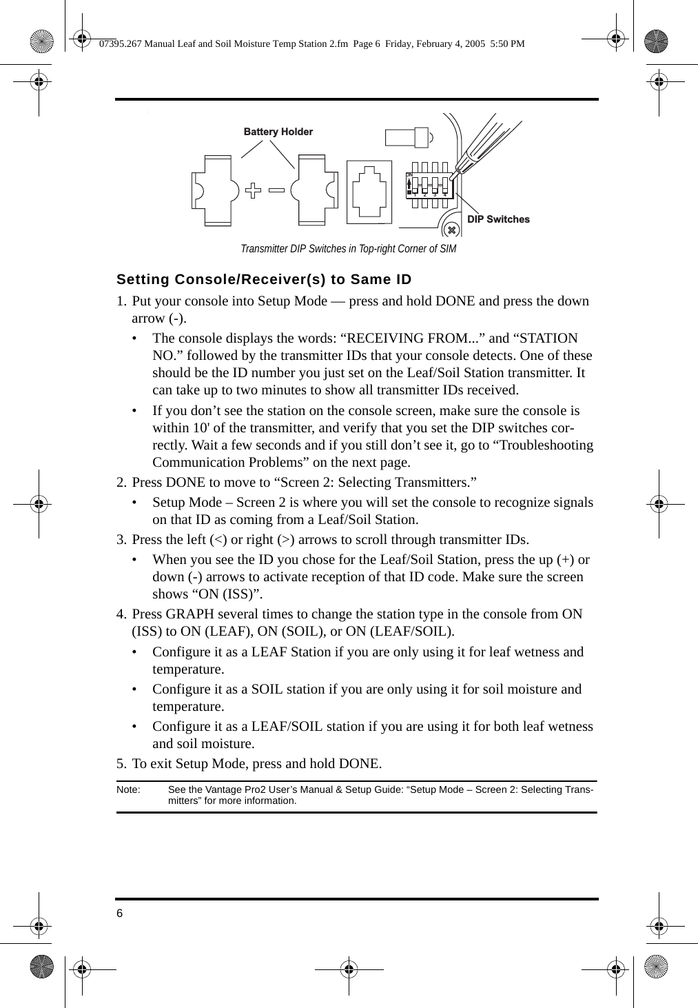 6. Setting Console/Receiver(s) to Same ID1. Put your console into Setup Mode — press and hold DONE and press the down arrow (-). • The console displays the words: “RECEIVING FROM...” and “STATION NO.” followed by the transmitter IDs that your console detects. One of these should be the ID number you just set on the Leaf/Soil Station transmitter. It can take up to two minutes to show all transmitter IDs received. • If you don’t see the station on the console screen, make sure the console is within 10&apos; of the transmitter, and verify that you set the DIP switches cor-rectly. Wait a few seconds and if you still don’t see it, go to “Troubleshooting Communication Problems” on the next page. 2. Press DONE to move to “Screen 2: Selecting Transmitters.” • Setup Mode – Screen 2 is where you will set the console to recognize signals on that ID as coming from a Leaf/Soil Station.3. Press the left (&lt;) or right (&gt;) arrows to scroll through transmitter IDs.• When you see the ID you chose for the Leaf/Soil Station, press the up (+) or down (-) arrows to activate reception of that ID code. Make sure the screen shows “ON (ISS)”. 4. Press GRAPH several times to change the station type in the console from ON (ISS) to ON (LEAF), ON (SOIL), or ON (LEAF/SOIL). • Configure it as a LEAF Station if you are only using it for leaf wetness and temperature.• Configure it as a SOIL station if you are only using it for soil moisture and temperature.• Configure it as a LEAF/SOIL station if you are using it for both leaf wetness and soil moisture.5. To exit Setup Mode, press and hold DONE.Note:  See the Vantage Pro2 User’s Manual &amp; Setup Guide: “Setup Mode – Screen 2: Selecting Trans-mitters” for more information.1234ONBattery Holder DIP Switches  Transmitter DIP Switches in Top-right Corner of SIM07395.267 Manual Leaf and Soil Moisture Temp Station 2.fm  Page 6  Friday, February 4, 2005  5:50 PM