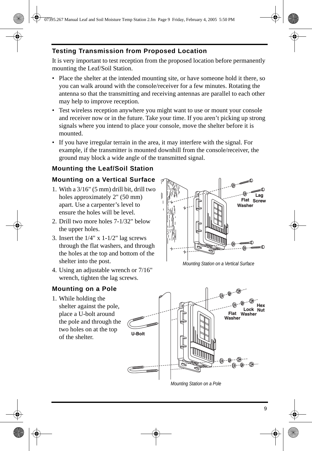 9Testing Transmission from Proposed LocationIt is very important to test reception from the proposed location before permanently mounting the Leaf/Soil Station. • Place the shelter at the intended mounting site, or have someone hold it there, so you can walk around with the console/receiver for a few minutes. Rotating the antenna so that the transmitting and receiving antennas are parallel to each other may help to improve reception. • Test wireless reception anywhere you might want to use or mount your console and receiver now or in the future. Take your time. If you aren’t picking up strong signals where you intend to place your console, move the shelter before it is mounted.• If you have irregular terrain in the area, it may interfere with the signal. For example, if the transmitter is mounted downhill from the console/receiver, the ground may block a wide angle of the transmitted signal. Mounting the Leaf/Soil StationMounting on a Vertical Surface1. With a 3/16&quot; (5 mm) drill bit, drill two holes approximately 2&quot; (50 mm) apart. Use a carpenter’s level to ensure the holes will be level.2. Drill two more holes 7-1/32&quot; below the upper holes.3. Insert the 1/4&quot; x 1-1/2&quot; lag screws through the flat washers, and through the holes at the top and bottom of the shelter into the post. 4. Using an adjustable wrench or 7/16&quot; wrench, tighten the lag screws.Mounting on a Pole1. While holding the shelter against the pole, place a U-bolt around the pole and through the two holes on at the top of the shelter. FlatWasherLagScrewMounting Station on a Vertical SurfaceFlatWasherLockWasherHexNutU-BoltMounting Station on a Pole07395.267 Manual Leaf and Soil Moisture Temp Station 2.fm  Page 9  Friday, February 4, 2005  5:50 PM