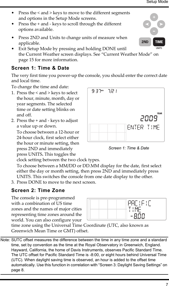 Setup Mode7• Press the &lt; and &gt; keys to move to the different segments and options in the Setup Mode screens.• Press the + and - keys to scroll through the different options available.• Press 2ND and Units to change units of measure when applicable.• Exit Setup Mode by pressing and holding DONE until the Current Weather screen displays. See “Current Weather Mode” on page 15 for more information.Screen 1: Time &amp; DateThe very first time you power-up the console, you should enter the correct date and local time. To change the time and date:1. Press the &lt; and &gt; keys to select the hour, minute, month, day or year segments. The selected time or date setting blinks on and off.2. Press the + and - keys to adjust a value up or down.To choose between a 12-hour or 24-hour clock, first select either the hour or minute setting, then press 2ND and immediately press UNITS. This toggles the clock setting between the two clock types.To choose between a MM/DD or DD.MM display for the date, first select either the day or month setting, then press 2ND and immediately press UNITS. This switches the console from one date display to the other.3. Press DONE to move to the next screen.Screen 2: Time ZoneThe console is pre-programmed with a combination of US time zones and the names of major cities representing time zones around the world. You can also configure your time zone using the Universal Time Coordinate (UTC, also known as Greenwich Mean Time or GMT) offset.Note: SUTC offset measures the difference between the time in any time zone and a standard time, set by convention as the time at the Royal Observatory in Greenwich, England. Hayward, California, the home of Davis Instruments, observes Pacific Standard Time. The UTC offset for Pacific Standard Time is -8:00, or eight hours behind Universal Time (UTC). When daylight saving time is observed, an hour is added to the offset time automatically. Use this function in correlation with “Screen 3: Daylight Saving Settings” on page 8.UNITSTIME2NDamYEARScreen 1: Time &amp; Date