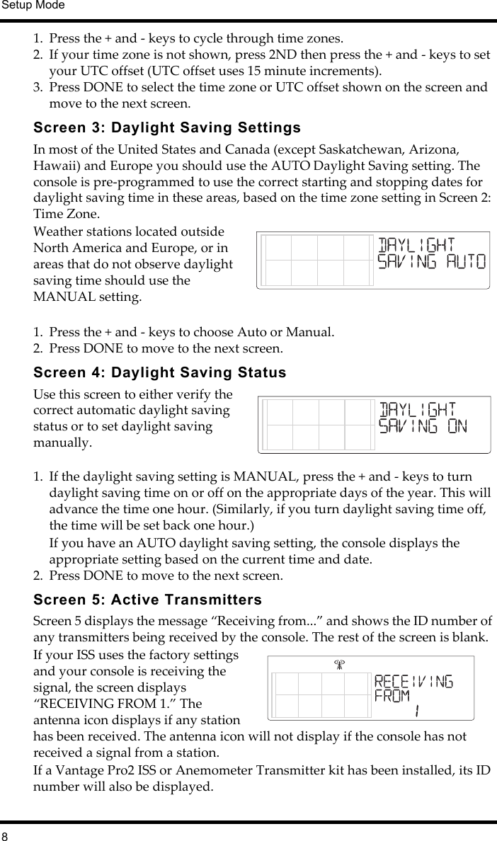 Setup Mode81. Press the + and - keys to cycle through time zones.2. If your time zone is not shown, press 2ND then press the + and - keys to set your UTC offset (UTC offset uses 15 minute increments).3. Press DONE to select the time zone or UTC offset shown on the screen and move to the next screen.Screen 3: Daylight Saving SettingsIn most of the United States and Canada (except Saskatchewan, Arizona, Hawaii) and Europe you should use the AUTO Daylight Saving setting. The console is pre-programmed to use the correct starting and stopping dates for daylight saving time in these areas, based on the time zone setting in Screen 2: Time Zone.   Weather stations located outside North America and Europe, or in areas that do not observe daylight saving time should use the MANUAL setting.1. Press the + and - keys to choose Auto or Manual.2. Press DONE to move to the next screen.Screen 4: Daylight Saving StatusUse this screen to either verify the correct automatic daylight saving status or to set daylight saving manually.1. If the daylight saving setting is MANUAL, press the + and - keys to turn daylight saving time on or off on the appropriate days of the year. This will advance the time one hour. (Similarly, if you turn daylight saving time off, the time will be set back one hour.)If you have an AUTO daylight saving setting, the console displays the appropriate setting based on the current time and date. 2. Press DONE to move to the next screen.Screen 5: Active TransmittersScreen 5 displays the message “Receiving from...” and shows the ID number of any transmitters being received by the console. The rest of the screen is blank. If your ISS uses the factory settings and your console is receiving the signal, the screen displays “RECEIVING FROM 1.” The antenna icon displays if any station has been received. The antenna icon will not display if the console has not received a signal from a station. If a Vantage Pro2 ISS or Anemometer Transmitter kit has been installed, its ID number will also be displayed.