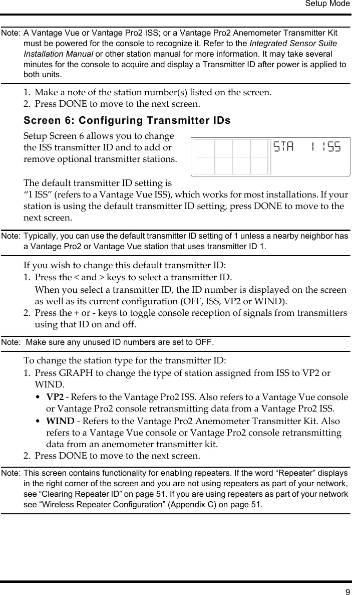 Setup Mode9Note: A Vantage Vue or Vantage Pro2 ISS; or a Vantage Pro2 Anemometer Transmitter Kit must be powered for the console to recognize it. Refer to the Integrated Sensor Suite Installation Manual or other station manual for more information. It may take several minutes for the console to acquire and display a Transmitter ID after power is applied to both units.1. Make a note of the station number(s) listed on the screen. 2. Press DONE to move to the next screen.Screen 6: Configuring Transmitter IDs Setup Screen 6 allows you to change the ISS transmitter ID and to add or remove optional transmitter stations.The default transmitter ID setting is “1 ISS” (refers to a Vantage Vue ISS), which works for most installations. If your station is using the default transmitter ID setting, press DONE to move to the next screen.Note: Typically, you can use the default transmitter ID setting of 1 unless a nearby neighbor has a Vantage Pro2 or Vantage Vue station that uses transmitter ID 1. If you wish to change this default transmitter ID:1. Press the &lt; and &gt; keys to select a transmitter ID. When you select a transmitter ID, the ID number is displayed on the screen as well as its current configuration (OFF, ISS, VP2 or WIND). 2. Press the + or - keys to toggle console reception of signals from transmitters using that ID on and off. Note:  Make sure any unused ID numbers are set to OFF.To change the station type for the transmitter ID:1. Press GRAPH to change the type of station assigned from ISS to VP2 or WIND. •VP2 - Refers to the Vantage Pro2 ISS. Also refers to a Vantage Vue console or Vantage Pro2 console retransmitting data from a Vantage Pro2 ISS.•WIND - Refers to the Vantage Pro2 Anemometer Transmitter Kit. Also refers to a Vantage Vue console or Vantage Pro2 console retransmitting data from an anemometer transmitter kit. 2. Press DONE to move to the next screen.Note: This screen contains functionality for enabling repeaters. If the word “Repeater” displays in the right corner of the screen and you are not using repeaters as part of your network, see “Clearing Repeater ID” on page 51. If you are using repeaters as part of your network see “Wireless Repeater Configuration” (Appendix C) on page 51.