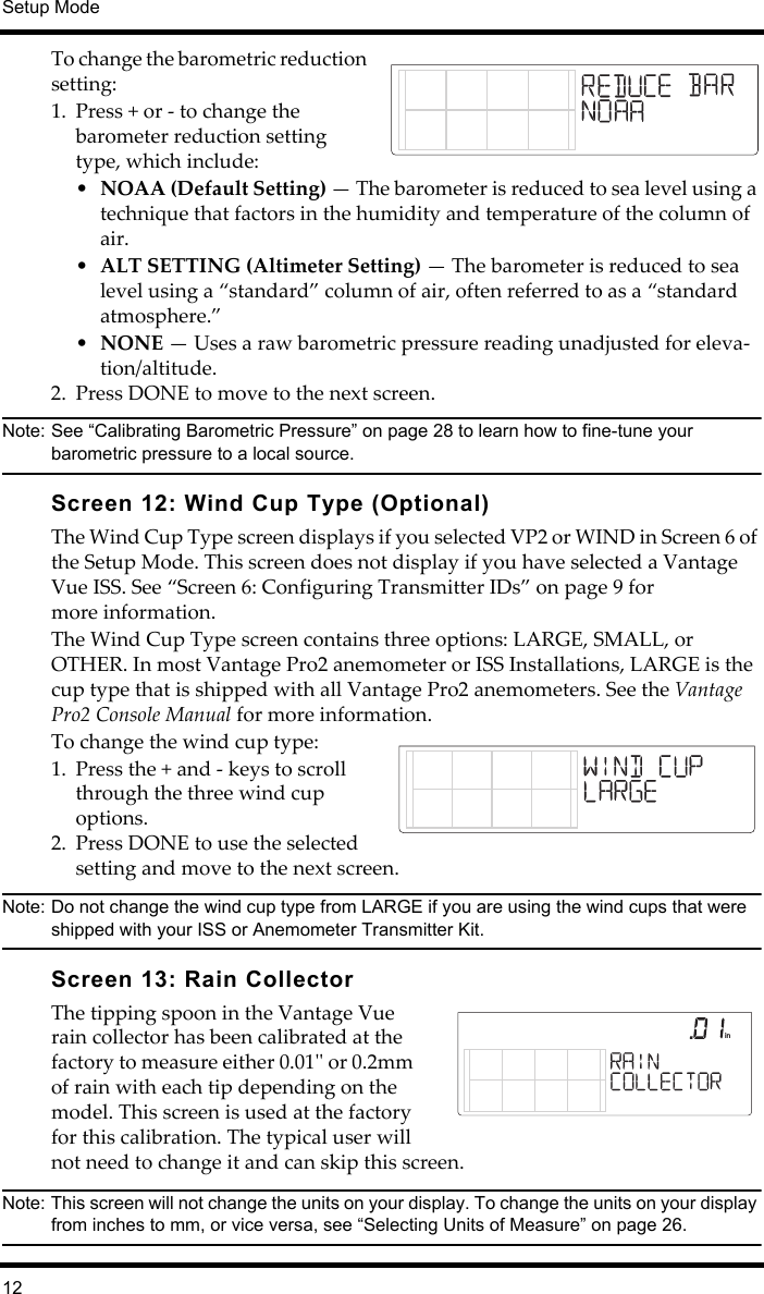 Setup Mode12To change the barometric reduction setting:1. Press + or - to change the barometer reduction setting type, which include:•NOAA (Default Setting) — The barometer is reduced to sea level using a technique that factors in the humidity and temperature of the column of air.•ALT SETTING (Altimeter Setting) — The barometer is reduced to sea level using a “standard” column of air, often referred to as a “standard atmosphere.”•NONE — Uses a raw barometric pressure reading unadjusted for eleva-tion/altitude.2. Press DONE to move to the next screen.Note: See “Calibrating Barometric Pressure” on page 28 to learn how to fine-tune your barometric pressure to a local source.Screen 12: Wind Cup Type (Optional)The Wind Cup Type screen displays if you selected VP2 or WIND in Screen 6 of the Setup Mode. This screen does not display if you have selected a Vantage Vue ISS. See “Screen 6: Configuring Transmitter IDs” on page 9 for more information. The Wind Cup Type screen contains three options: LARGE, SMALL, or OTHER. In most Vantage Pro2 anemometer or ISS Installations, LARGE is the cup type that is shipped with all Vantage Pro2 anemometers. See the Vantage Pro2 Console Manual for more information.To change the wind cup type:1. Press the + and - keys to scroll through the three wind cup options. 2. Press DONE to use the selected setting and move to the next screen. Note: Do not change the wind cup type from LARGE if you are using the wind cups that were shipped with your ISS or Anemometer Transmitter Kit.Screen 13: Rain CollectorThe tipping spoon in the Vantage Vue rain collector has been calibrated at the factory to measure either 0.01&apos;&apos; or 0.2mm of rain with each tip depending on the model. This screen is used at the factory for this calibration. The typical user will not need to change it and can skip this screen.Note: This screen will not change the units on your display. To change the units on your display from inches to mm, or vice versa, see “Selecting Units of Measure” on page 26. in