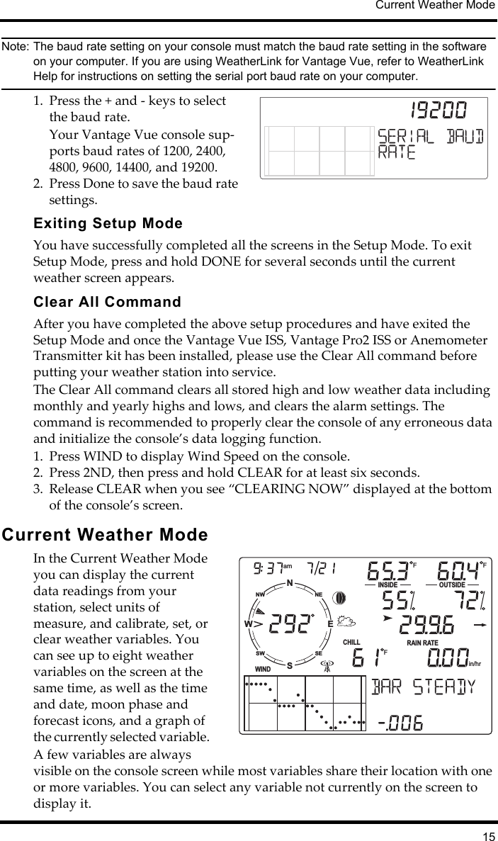 Current Weather Mode15Note: The baud rate setting on your console must match the baud rate setting in the software on your computer. If you are using WeatherLink for Vantage Vue, refer to WeatherLink Help for instructions on setting the serial port baud rate on your computer.1. Press the + and - keys to select the baud rate. Your Vantage Vue console sup-ports baud rates of 1200, 2400, 4800, 9600, 14400, and 19200.2. Press Done to save the baud rate settings. Exiting Setup ModeYou have successfully completed all the screens in the Setup Mode. To exit Setup Mode, press and hold DONE for several seconds until the current weather screen appears. Clear All CommandAfter you have completed the above setup procedures and have exited the Setup Mode and once the Vantage Vue ISS, Vantage Pro2 ISS or Anemometer Transmitter kit has been installed, please use the Clear All command before putting your weather station into service. The Clear All command clears all stored high and low weather data including monthly and yearly highs and lows, and clears the alarm settings. The command is recommended to properly clear the console of any erroneous data and initialize the console’s data logging function.1. Press WIND to display Wind Speed on the console. 2. Press 2ND, then press and hold CLEAR for at least six seconds. 3. Release CLEAR when you see “CLEARING NOW” displayed at the bottom of the console’s screen.Current Weather ModeIn the Current Weather Mode you can display the current data readings from your station, select units of measure, and calibrate, set, or clear weather variables. You can see up to eight weather variables on the screen at the same time, as well as the time and date, moon phase and forecast icons, and a graph of the currently selected variable. A few variables are always visible on the console screen while most variables share their location with one or more variables. You can select any variable not currently on the screen to display it. NSWENESENWSWWINDamINSIDE OUTSIDERAIN RATECHILLin/hrF FF