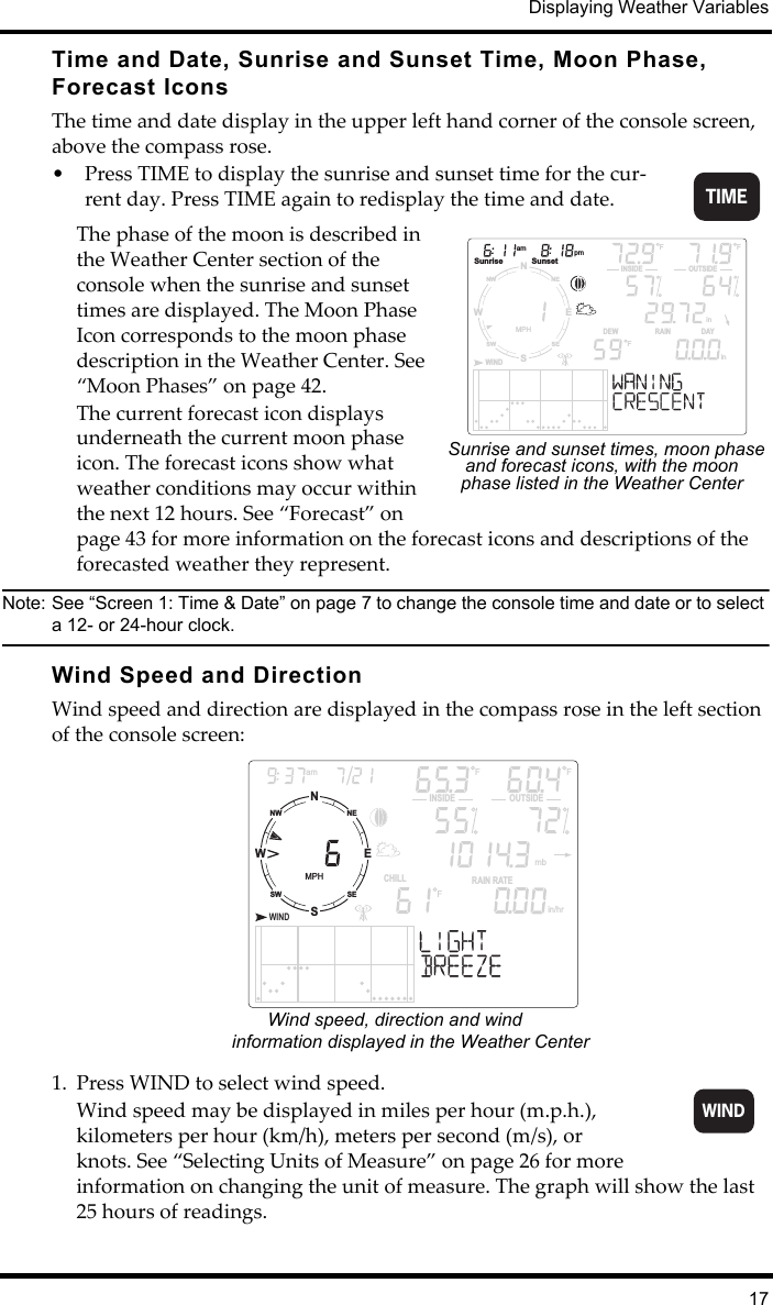 Displaying Weather Variables17Time and Date, Sunrise and Sunset Time, Moon Phase, Forecast IconsThe time and date display in the upper left hand corner of the console screen, above the compass rose.• Press TIME to display the sunrise and sunset time for the cur-rent day. Press TIME again to redisplay the time and date.The phase of the moon is described in the Weather Center section of the console when the sunrise and sunset times are displayed. The Moon Phase Icon corresponds to the moon phase description in the Weather Center. See “Moon Phases” on page 42.The current forecast icon displays underneath the current moon phase icon. The forecast icons show what weather conditions may occur within the next 12 hours. See “Forecast” on page 43 for more information on the forecast icons and descriptions of the forecasted weather they represent.Note: See “Screen 1: Time &amp; Date” on page 7 to change the console time and date or to select a 12- or 24-hour clock. Wind Speed and Direction Wind speed and direction are displayed in the compass rose in the left section of the console screen:1. Press WIND to select wind speed.Wind speed may be displayed in miles per hour (m.p.h.), kilometers per hour (km/h), meters per second (m/s), or knots. See “Selecting Units of Measure” on page 26 for more information on changing the unit of measure. The graph will show the last 25 hours of readings.TIMENSWENESENWSWMPHWINDam pmSunrise SunsetF FINSIDE OUTSIDERAIN                 DAYDEWininFSunrise and sunset times, moon phase and forecast icons, with the moon phase listed in the Weather CenterNSWENESENWSWMPHWINDamINSIDE OUTSIDERAIN RATECHILLin/hr  mbF FFWind speed, direction and wind information displayed in the Weather Center  WIND