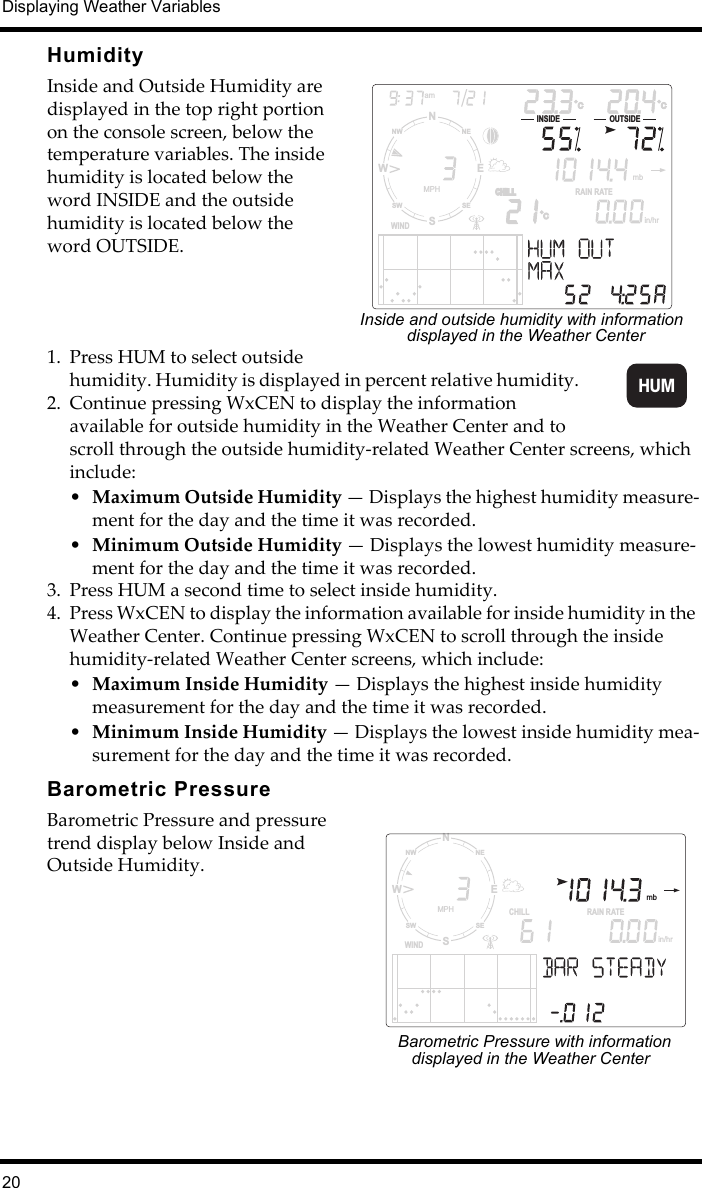 Displaying Weather Variables20HumidityInside and Outside Humidity are displayed in the top right portion on the console screen, below the temperature variables. The inside humidity is located below the word INSIDE and the outside humidity is located below the word OUTSIDE.1. Press HUM to select outside humidity. Humidity is displayed in percent relative humidity. 2. Continue pressing WxCEN to display the information available for outside humidity in the Weather Center and to scroll through the outside humidity-related Weather Center screens, which include:•Maximum Outside Humidity — Displays the highest humidity measure-ment for the day and the time it was recorded.•Minimum Outside Humidity — Displays the lowest humidity measure-ment for the day and the time it was recorded.3. Press HUM a second time to select inside humidity. 4. Press WxCEN to display the information available for inside humidity in the Weather Center. Continue pressing WxCEN to scroll through the inside humidity-related Weather Center screens, which include: •Maximum Inside Humidity — Displays the highest inside humidity measurement for the day and the time it was recorded.•Minimum Inside Humidity — Displays the lowest inside humidity mea-surement for the day and the time it was recorded.Barometric PressureBarometric Pressure and pressure trend display below Inside and Outside Humidity.in/hrCRAIN RATECHILLCHILLWINDNSWENESENWSWMPHamC CINSIDE OUTSIDE  mbInside and outside humidity with information displayed in the Weather CenterHUMNSWENESENWSWMPHWINDamINSIDE OUTSIDECHILL  mbF FFRAIN RATEin/hrBarometric Pressure with information displayed in the Weather Center