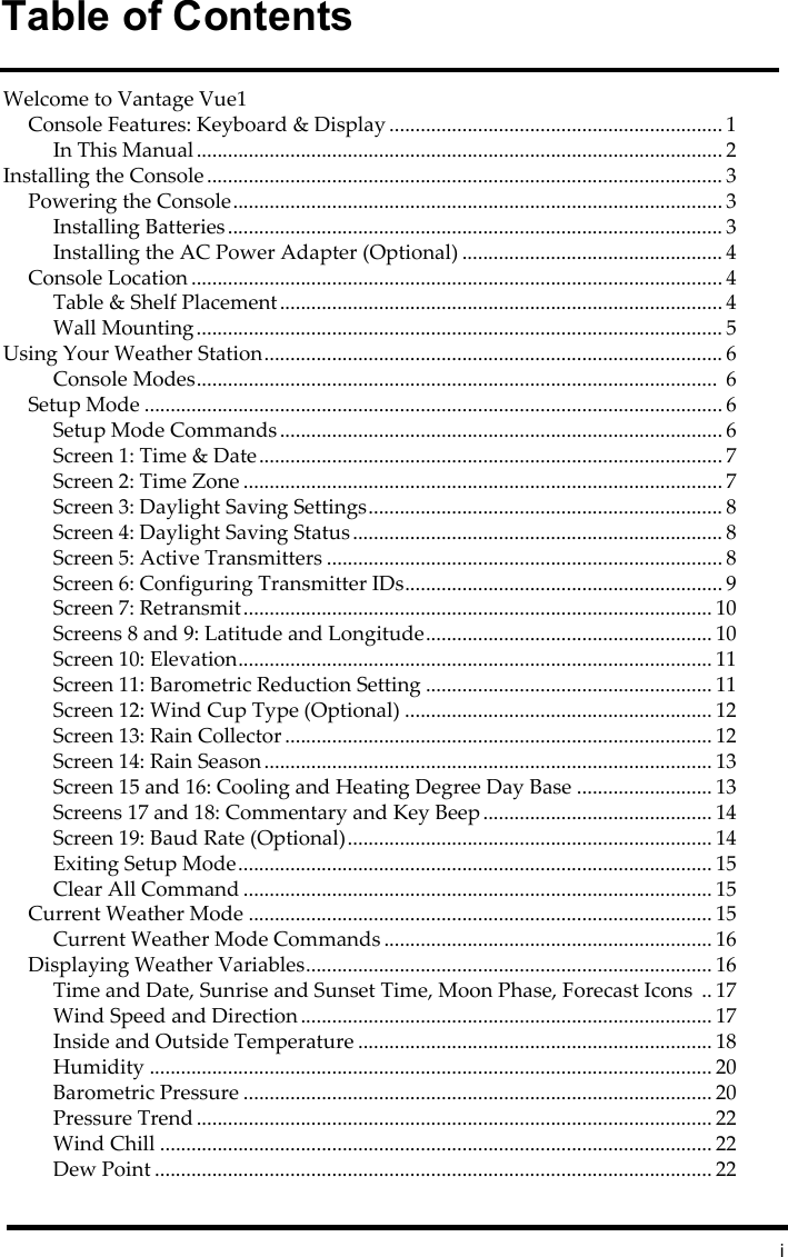 iTable of ContentsWelcome to Vantage Vue1Console Features: Keyboard &amp; Display ................................................................ 1In This Manual ..................................................................................................... 2Installing the Console ................................................................................................... 3Powering the Console.............................................................................................. 3Installing Batteries............................................................................................... 3Installing the AC Power Adapter (Optional) .................................................. 4Console Location ...................................................................................................... 4Table &amp; Shelf Placement..................................................................................... 4Wall Mounting..................................................................................................... 5Using Your Weather Station........................................................................................ 6Console Modes....................................................................................................  6Setup Mode ............................................................................................................... 6Setup Mode Commands..................................................................................... 6Screen 1: Time &amp; Date......................................................................................... 7Screen 2: Time Zone ............................................................................................ 7Screen 3: Daylight Saving Settings.................................................................... 8Screen 4: Daylight Saving Status....................................................................... 8Screen 5: Active Transmitters ............................................................................ 8Screen 6: Configuring Transmitter IDs............................................................. 9Screen 7: Retransmit.......................................................................................... 10Screens 8 and 9: Latitude and Longitude....................................................... 10Screen 10: Elevation........................................................................................... 11Screen 11: Barometric Reduction Setting ....................................................... 11Screen 12: Wind Cup Type (Optional) ........................................................... 12Screen 13: Rain Collector .................................................................................. 12Screen 14: Rain Season ...................................................................................... 13Screen 15 and 16: Cooling and Heating Degree Day Base .......................... 13Screens 17 and 18: Commentary and Key Beep............................................ 14Screen 19: Baud Rate (Optional)...................................................................... 14Exiting Setup Mode........................................................................................... 15Clear All Command .......................................................................................... 15Current Weather Mode ......................................................................................... 15Current Weather Mode Commands ............................................................... 16Displaying Weather Variables.............................................................................. 16Time and Date, Sunrise and Sunset Time, Moon Phase, Forecast Icons  .. 17Wind Speed and Direction ............................................................................... 17Inside and Outside Temperature .................................................................... 18Humidity ............................................................................................................ 20Barometric Pressure .......................................................................................... 20Pressure Trend ................................................................................................... 22Wind Chill .......................................................................................................... 22Dew Point ........................................................................................................... 22
