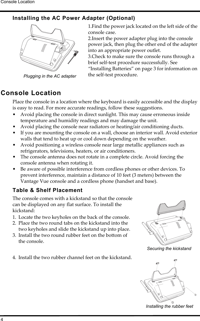 Console Location4Installing the AC Power Adapter (Optional)1.Find the power jack located on the left side of the console case. 2.Insert the power adapter plug into the console power jack, then plug the other end of the adapter into an appropriate power outlet.3.Check to make sure the console runs through a brief self-test procedure successfully. See “Installing Batteries” on page 3 for information on the self-test procedure.               Console LocationPlace the console in a location where the keyboard is easily accessible and the display is easy to read. For more accurate readings, follow these suggestions.• Avoid placing the console in direct sunlight. This may cause erroneous inside temperature and humidity readings and may damage the unit.• Avoid placing the console near radiators or heating/air conditioning ducts.• If you are mounting the console on a wall, choose an interior wall. Avoid exterior walls that tend to heat up or cool down depending on the weather.• Avoid positioning a wireless console near large metallic appliances such as refrigerators, televisions, heaters, or air conditioners.• The console antenna does not rotate in a complete circle. Avoid forcing the console antenna when rotating it. • Be aware of possible interference from cordless phones or other devices. To prevent interference, maintain a distance of 10 feet (3 meters) between the Vantage Vue console and a cordless phone (handset and base). Table &amp; Shelf PlacementThe console comes with a kickstand so that the console can be displayed on any flat surface. To install the kickstand:1. Locate the two keyholes on the back of the console.2. Place the two round tabs on the kickstand into the two keyholes and slide the kickstand up into place.3. Install the two round rubber feet on the bottom of the console.4. Install the two rubber channel feet on the kickstand.  Plugging in the AC adapterSecuring the kickstandInstalling the rubber feet