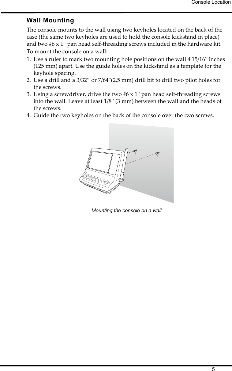 Console Location5Wall MountingThe console mounts to the wall using two keyholes located on the back of the case (the same two keyholes are used to hold the console kickstand in place) and two #6 x 1&apos;&apos; pan head self-threading screws included in the hardware kit. To mount the console on a wall:1. Use a ruler to mark two mounting hole positions on the wall 4 15/16&apos;&apos; inches (125 mm) apart. Use the guide holes on the kickstand as a template for the keyhole spacing.2. Use a drill and a 3/32” or 7/64&apos;&apos;(2.5 mm) drill bit to drill two pilot holes for the screws.3. Using a screwdriver, drive the two #6 x 1&apos;&apos; pan head self-threading screws into the wall. Leave at least 1/8&apos;&apos; (3 mm) between the wall and the heads of the screws.4. Guide the two keyholes on the back of the console over the two screws.Mounting the console on a wall